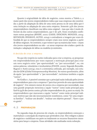 48
• RAM – REVISTA DE ADMINISTRAÇÃO MACKENZIE, V. 9, N. 8, Edição Especial •
P. 39-63 • NOV./DEZ. 2008 • ISBN 1678-6971
Quanto à originalidade da idéia de negócios, como mostra a Tabela 2, a
maior parte dos jovens empreendedores indica que suas empresas são construí-
das a partir da adaptação da idéia de uma outra pessoa ou de uma idéia que é
uma imitação ou adaptação de uma outra empresa. Somente 39% dos jovens
empreendedores classiﬁcam sua idéia como original – taxa que não é muito di-
ferente da dos outros empreendedores, que é de 35%. Esses resultados conﬁr-
mam outras pesquisas (BHIDÉ, 2000; GASSE; DIOCHON; MENZIES, 2004;
REYNOLDS; BYGRAVE; AUTIO, 2004) e contradizem a imagem por vezes di-
fundida de que os empreendedores sempre criam seus novos negócios a partir
de idéias originais. Ao contrário, o que vemos é que na maioria das vezes – sejam
eles jovens empreendedores ou não – as novas empresas são criadas a partir da
imitação e adaptação de idéias ou modelos já existentes.
A decisão de criar a empresa
No que diz respeito às razões indicadas para criar a empresa, as pesquisas
em empreendedorismo por vezes separam a motivação principal para criar
um novo negócio entre “por oportunidade” ou “por necessidade”, ou, em
outras palavras, voluntários e involuntários (FILION, 2000). Segundo Reynolds,
Bygrave e Autio (2004), essa é a sistemática utilizada, por exemplo, nos estu-
dos do GEM (Global Entrepreneurship Monitor). No nosso questionário, além
da opção “por oportunidade” e “por necessidade”, incluímos também a opção
“outros”.
No Gráﬁco 1, é possível constatar que a principal razão indicada pelos jovens
empreendedores para criar a empresa é “para tirar proveito de uma oportunidade
de negócio”. Um número menor de jovens cria a empresa por necessidade, mas
uma grande proporção menciona a opção “outros” como razão principal para
fazê-lo (43% dos jovens contra 33% dos empreendedores de 35 anos ou mais). Os
empreendedores que marcaram a opção “outros” como razão principal indi-
cam motivos que não são necessariamente econômicos, como “ter uma empre-
sa familiar”, “realizar um desaﬁo”, “realizar um objetivo pessoal”, “fazer o que
eu gosto”.
4.2 PREPARAÇÃO
Na segunda etapa do processo de criação, os empreendedores começam a
materializar a concepção da empresa que pretendem criar. Eles redigem o plano
de negócios e mobilizam em parte ou totalmente os recursos ﬁnanceiros neces-
sários para lançar a empresa. Essas atividades são analisadas nesta subseção.
 