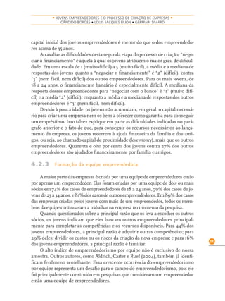 51
• JOVENS EMPREENDEDORES E O PROCESSO DE CRIAÇÃO DE EMPRESAS •
CÂNDIDO BORGES • LOUIS JACQUES FILION • GERMAIN SIMARD
capital inicial dos jovens empreendedores é menor do que o dos empreendedo-
res acima de 35 anos.
Ao avaliar as diﬁculdades desta segunda etapa do processo de criação, “nego-
ciar o ﬁnanciamento” é aquela à qual os jovens atribuem o maior grau de diﬁcul-
dade. Em uma escala de 1 (muito difícil) a 5 (muito fácil), a média e a mediana de
respostas dos jovens quanto a “negociar o ﬁnanciamento” é “2” (difícil), contra
“3” (nem fácil, nem difícil) dos outros empreendedores. Para os mais jovens, de
18 a 24 anos, o ﬁnanciamento bancário é especialmente difícil. A mediana da
resposta desses empreendedores para “negociar com o banco” é “1” (muito difí-
cil) e a média “2” (difícil), enquanto a média e a mediana de respostas dos outros
empreendedores é “3” (nem fácil, nem difícil).
Devido à pouca idade, os jovens não acumulam, em geral, o capital necessá-
rio para criar uma empresa nem os bens a oferecer como garantia para conseguir
um empréstimo. Isso talvez explique em parte as diﬁculdades indicadas no pará-
grafo anterior e o fato de que, para conseguir os recursos necessários ao lança-
mento da empresa, os jovens recorrem à ajuda ﬁnanceira da família e dos ami-
gos, ou seja, ao chamado capital de proximidade (love money), mais que os outros
empreendedores. Quarenta e oito por cento dos jovens contra 27% dos outros
empreendedores são ajudados ﬁnanceiramente por família e amigos.
4.2.3 Formação da equipe empreendedora
A maior parte das empresas é criada por uma equipe de empreendedores e não
por apenas um empreendedor. Elas foram criadas por uma equipe de dois ou mais
sócios em 74% dos casos de empreendedores de 18 a 24 anos, 70% dos casos de jo-
vens de 25 a 34 anos, e 81% dos casos de outros empreendedores. Em 89% dos casos
das empresas criadas pelos jovens com mais de um empreendedor, todos os mem-
bros da equipe continuavam a trabalhar na empresa no momento da pesquisa.
Quando questionados sobre a principal razão que os leva a escolher os outros
sócios, os jovens indicam que eles buscam outros empreendedores principal-
mente para completar as competências e os recursos disponíveis. Para 44% dos
jovens empreendedores, a principal razão é adquirir outras competências; para
29% deles, dividir os custos ou os riscos da criação da nova empresa; e para 16%
dos jovens empreendedores, a principal razão é familiar.
O alto índice de empreendedorismo por equipe não é exclusivo de nossa
amostra. Outros autores, como Aldrich, Carter e Ruef (2004), também já identi-
ﬁcam fenômeno semelhante. Essa crescente ocorrência do empreendedorismo
por equipe representa um desaﬁo para o campo do empreendedorismo, pois ele
foi principalmente construído em pesquisas que consideram um empreendedor
e não uma equipe de empreendedores.
 