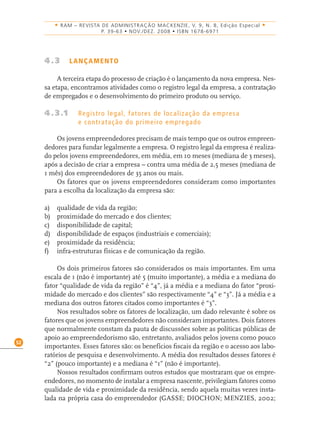 52
• RAM – REVISTA DE ADMINISTRAÇÃO MACKENZIE, V. 9, N. 8, Edição Especial •
P. 39-63 • NOV./DEZ. 2008 • ISBN 1678-6971
4.3 LANÇAMENTO
A terceira etapa do processo de criação é o lançamento da nova empresa. Nes-
sa etapa, encontramos atividades como o registro legal da empresa, a contratação
de empregados e o desenvolvimento do primeiro produto ou serviço.
4.3.1 Registro legal, fatores de localização da empresa
e contratação do primeiro empregado
Os jovens empreendedores precisam de mais tempo que os outros empreen-
dedores para fundar legalmente a empresa. O registro legal da empresa é realiza-
do pelos jovens empreendedores, em média, em 10 meses (mediana de 3 meses),
após a decisão de criar a empresa – contra uma média de 2,5 meses (mediana de
1 mês) dos empreendedores de 35 anos ou mais.
Os fatores que os jovens empreendedores consideram como importantes
para a escolha da localização da empresa são:
a) qualidade de vida da região;
b) proximidade do mercado e dos clientes;
c) disponibilidade de capital;
d) disponibilidade de espaços (industriais e comerciais);
e) proximidade da residência;
f) infra-estruturas físicas e de comunicação da região.
Os dois primeiros fatores são considerados os mais importantes. Em uma
escala de 1 (não é importante) até 5 (muito importante), a média e a mediana do
fator “qualidade de vida da região” é “4”, já a média e a mediana do fator “proxi-
midade do mercado e dos clientes” são respectivamente “4” e “3”. Já a média e a
mediana dos outros fatores citados como importantes é “3”.
Nos resultados sobre os fatores de localização, um dado relevante é sobre os
fatores que os jovens empreendedores não consideram importantes. Dois fatores
que normalmente constam da pauta de discussões sobre as políticas públicas de
apoio ao empreendedorismo são, entretanto, avaliados pelos jovens como pouco
importantes. Esses fatores são: os benefícios ﬁscais da região e o acesso aos labo-
ratórios de pesquisa e desenvolvimento. A média dos resultados desses fatores é
“2” (pouco importante) e a mediana é “1” (não é importante).
Nossos resultados conﬁrmam outros estudos que mostraram que os empre-
endedores, no momento de instalar a empresa nascente, privilegiam fatores como
qualidade de vida e proximidade da residência, sendo aquela muitas vezes insta-
lada na própria casa do empreendedor (GASSE; DIOCHON; MENZIES, 2002;
 