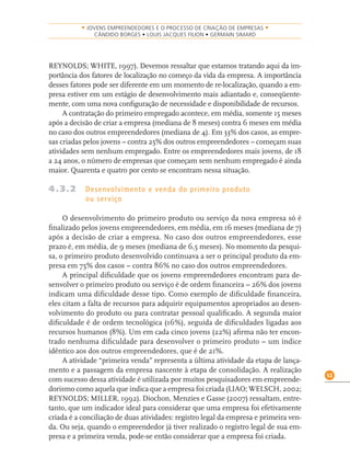 53
• JOVENS EMPREENDEDORES E O PROCESSO DE CRIAÇÃO DE EMPRESAS •
CÂNDIDO BORGES • LOUIS JACQUES FILION • GERMAIN SIMARD
REYNOLDS; WHITE, 1997). Devemos ressaltar que estamos tratando aqui da im-
portância dos fatores de localização no começo da vida da empresa. A importância
desses fatores pode ser diferente em um momento de re-localização, quando a em-
presa estiver em um estágio de desenvolvimento mais adiantado e, conseqüente-
mente, com uma nova conﬁguração de necessidade e disponibilidade de recursos.
A contratação do primeiro empregado acontece, em média, somente 15 meses
após a decisão de criar a empresa (mediana de 8 meses) contra 6 meses em média
no caso dos outros empreendedores (mediana de 4). Em 33% dos casos, as empre-
sas criadas pelos jovens – contra 25% dos outros empreendedores – começam suas
atividades sem nenhum empregado. Entre os empreendedores mais jovens, de 18
a 24 anos, o número de empresas que começam sem nenhum empregado é ainda
maior. Quarenta e quatro por cento se encontram nessa situação.
4.3.2 Desenvolvimento e venda do primeiro produto
ou serviço
O desenvolvimento do primeiro produto ou serviço da nova empresa só é
ﬁnalizado pelos jovens empreendedores, em média, em 16 meses (mediana de 7)
após a decisão de criar a empresa. No caso dos outros empreendedores, esse
prazo é, em média, de 9 meses (mediana de 6,5 meses). No momento da pesqui-
sa, o primeiro produto desenvolvido continuava a ser o principal produto da em-
presa em 75% dos casos – contra 86% no caso dos outros empreendedores.
A principal diﬁculdade que os jovens empreendedores encontram para de-
senvolver o primeiro produto ou serviço é de ordem ﬁnanceira – 26% dos jovens
indicam uma diﬁculdade desse tipo. Como exemplo de diﬁculdade ﬁnanceira,
eles citam a falta de recursos para adquirir equipamentos apropriados ao desen-
volvimento do produto ou para contratar pessoal qualiﬁcado. A segunda maior
diﬁculdade é de ordem tecnológica (16%), seguida de diﬁculdades ligadas aos
recursos humanos (8%). Um em cada cinco jovens (22%) aﬁrma não ter encon-
trado nenhuma diﬁculdade para desenvolver o primeiro produto – um índice
idêntico aos dos outros empreendedores, que é de 21%.
A atividade “primeira venda” representa a última atividade da etapa de lança-
mento e a passagem da empresa nascente à etapa de consolidação. A realização
com sucesso dessa atividade é utilizada por muitos pesquisadores em empreende-
dorismo como aquela que indica que a empresa foi criada (LIAO; WELSCH, 2002;
REYNOLDS; MILLER, 1992). Diochon, Menzies e Gasse (2007) ressaltam, entre-
tanto, que um indicador ideal para considerar que uma empresa foi efetivamente
criada é a conciliação de duas atividades: registro legal da empresa e primeira ven-
da. Ou seja, quando o empreendedor já tiver realizado o registro legal de sua em-
presa e a primeira venda, pode-se então considerar que a empresa foi criada.
 