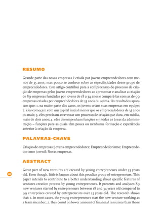 40
RESUMO
Grande parte das novas empresas é criada por jovens empreendedores com me-
nos de 35 anos, mas pouco se conhece sobre as especiﬁcidades desse grupo de
empreendedores. Este artigo contribui para a compreensão do processo de cria-
ção de empresas pelos jovens empreendedores ao apresentar e analisar a criação
de 89 empresas fundadas por jovens de 18 a 34 anos e compará-las com as de 99
empresas criadas por empreendedores de 35 anos ou acima. Os resultados apon-
tam que: 1. na maior parte dos casos, os jovens criam suas empresas em equipe;
2. eles começam com um capital inicial menor que os empreendedores de 35 anos
ou mais; 3. eles precisam atravessar um processo de criação que dura, em média,
mais de dois anos; 4. eles desempenham funções em todas as áreas da adminis-
tração – funções para as quais têm pouca ou nenhuma formação e experiência
anterior à criação da empresa.
PALAVRAS-CHAVE
Criação de empresas; Jovens empreendedores; Empreendedorismo; Empreende-
dorismo juvenil; Novas empresas.
ABSTRACT
Great part of new ventures are created by young entrepreneurs under 35 years
old. Even though, little is known about this peculiar group of entrepreneurs. This
paper intends to contribute to a better understanding about speciﬁc features of
ventures creation process by young entrepreneurs. It presents and analyses 89
new ventures started by entrepreneurs between 18 and 34 years old compared to
99 enterprises created by entrepreneurs over 35 years old. The research shows
that: 1. in most cases, the young entrepreneurs start the new venture working as
a team member; 2. they count on lower amount of ﬁnancial resources than those
 