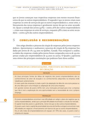 58
• RAM – REVISTA DE ADMINISTRAÇÃO MACKENZIE, V. 9, N. 8, Edição Especial •
P. 39-63 • NOV./DEZ. 2008 • ISBN 1678-6971
que os jovens começam suas respectivas empresas com menos recursos ﬁnan-
ceiros do que os outros empreendedores. O segundo é que os jovens criam mais
empresas no setor de serviços do que os outros empreendedores e, nesse setor, o
faturamento das novas empresas é geralmente menor do que no setor secundá-
rio. Quase a metade dos jovens (47%) – contra 26% dos outros empreendedores
– criam suas empresas no setor de serviços, enquanto 38% criam no setor secun-
dário – contra 59% dos outros empreendedores.
5 CONCLUSÃO E RECOMENDAÇÕES
Este artigo abordou o processo de criação de empresas pelos jovens empreen-
dedores. Apresentamos e analisamos o processo de criação de 89 empresas fun-
dadas por jovens de 18 a 34 anos no Québec, Canadá. Para enriquecer a análise,
os dados das empresas criadas pelos jovens foram comparados com os de 99 em-
presas criadas por empreendedores de 35 anos ou acima. O Quadro 3 apresenta
uma síntese das principais constatações que pudemos fazer dessa análise.
QUADRO 3
PRINCIPAIS CONSTATAÇÕES, POR ETAPA DO PROCESSO
DE CRIAÇÃO
INICIAÇÃO
• As duas principais fontes de idéias de negócios dos jovens empreendedores são os
conhecimentos do setor de atuação e os conhecimentos adquiridos na empresa onde
trabalhavam anteriormente.
• A maior parte das empresas é criada a partir da adaptação da idéia de uma outra pessoa ou
de uma idéia que é uma imitação ou adaptação de uma outra empresa.
• Um grande número de jovens (43%) tem uma motivação principal para criar a empresa
que não é nem a exploração de uma oportunidade nem a necessidade de criar o próprio
emprego.
PREPARAÇÃO
• Os jovens empreendedores encontram mais dificuldade em redigir o plano de negócios que os
outros empreendedores, sendo que a principal dificuldade encontrada é o estudo do mercado.
• O capital inicial dos jovens é, geralmente, menor do que os dos outros empreendedores.
• Os jovens usam mais o capital de proximidade (recursos de família e amigos) e encontram mais
dificuldades em negociar o financiamento com bancos do que os outros empreendedores.
• Há um alto índice de empreendedorismo em equipe: em 74% dos casos, os jovens criam a
empresa em equipe.
(continua)
 