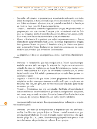 60
• RAM – REVISTA DE ADMINISTRAÇÃO MACKENZIE, V. 9, N. 8, Edição Especial •
P. 39-63 • NOV./DEZ. 2008 • ISBN 1678-6971
• Segunda – eles podem se preparar para uma atuação polivalente, em várias
áreas da empresa. É fundamental adquirir conhecimentos e experiências
nas diferentes áreas da administração, se possível antes do início da criação
da empresa e em contexto de pequena empresa.
• Terceira – é referente ao tempo do processo de criação. Os jovens devem se
preparar para um processo que é longo e pode necessitar de mais de dois
anos até chegar ao ponto de equilíbrio ﬁnanceiro. Eles devem, assim, mobi-
lizar os recursos ﬁnanceiros necessários e ser perseverantes.
• Quarta – ﬁnalmente, é importante que os jovens procurem conhecer bem o
mercado em que pretendem atuar e, desde o começo do processo de criação,
interagir com clientes em potencial. Essa interação pode alimentar os jovens
com informações vindas diretamente de possíveis compradores ou consu-
midores dos produtos que pretendem comercializar.
Às organizações de apoio ao empreendedorismo, sugerimos estas recomen-
dações:
• Primeira – é fundamental que elas acompanhem e apóiem o jovem empre-
endedor durante todas as etapas do processo de criação e não somente na
redação do plano de negócios ou na busca do ﬁnanciamento inicial, como
muitas vezes acontece. Nas etapas de lançamento e consolidação, os jovens
também enfrentam diﬁculdades para concretizar a criação da empresa e ne-
cessitam de apoio.
• Segunda – é necessário que sejam criados programas de ﬁnanciamento
adaptados aos jovens empreendedores, considerando, por exemplo, que es-
tes ainda não têm, em geral, um histórico bancário nem bens para utiliza-
rem como garantia.
• Terceira – é importante que seja incentivada e facilitada a transferência de
conhecimentos de empreendedores e gestores mais experientes aos jovens,
tais como: programas de mentores, formação de conselhos de administração
e realização de encontros dos jovens com outros empreendedores.
Aos pesquisadores do campo do empreendedorismo, indicamos as seguin-
tes recomendações:
• Primeira – por meio de novas pesquisas, é importante que seja profunda a
análise dos diferentes grupos de jovens. Nossos resultados mostraram que,
em algumas atividades do processo de criação, o grupo de jovens de 18 a 24 di-
fere do grupo de 25 a 34 anos. Novas investigações poderiam apontar as ca-
racterísticas que são particulares a cada um desses grupos.
 
