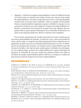 61
• JOVENS EMPREENDEDORES E O PROCESSO DE CRIAÇÃO DE EMPRESAS •
CÂNDIDO BORGES • LOUIS JACQUES FILION • GERMAIN SIMARD
• Segunda – é referente às equipes empreendedoras. Frente às evidências de que
em muitos casos as empresas são criadas não por um, mas por uma equipe
de empreendedores, nos parece importante que novos e mais aprofundados
estudos sobre esse tema sejam realizados. Como as equipes são formadas?
Como os empreendedores organizam e geram o trabalho em equipe em um
contexto de criação de um novo negócio? O número de empreendedores in-
ﬂuencia o transcorrer do processo de criação? Essas são algumas das per-
guntas sobre as quais poucas informações são encontradas na literatura e as
quais novas pesquisas poderiam oferecer respostas mais completas.
Para concluir, gostaríamos de ressaltar dois limites de nosso estudo que ge-
ram novas oportunidades de pesquisa. O primeiro é que, como mencionado na
seção 3 deste artigo, as empresas que dela participaram foram indicadas por or-
ganizações de apoio, por isso os resultados podem apresentar um viés. A realiza-
ção de uma pesquisa que incluísse, na amostra, jovens empreendedores que não
tivessem recorrido a esse tipo de apoio, poderia gerar resultados mais abrangen-
tes. Em segundo lugar, somente um empreendedor por empresa participou da
pesquisa. A realização de um novo estudo que coletasse dados com todos os
membros da equipe empreendedora poderia soﬁsticar e enriquecer a análise do
processo de criação de empresas por jovens empreendedores.
REFERÊNCIAS
ALDRICH, H.; CARTER, N. M.; RUEF, M. Teams. In: GARTNER, W. B. et al. (Ed.). Handbook
of entrepreneurial dynamics: the process of business creation. Thousand Oaks: Sage, 2004.
p. 299-310.
APCE [AGENCE POUR LA CRÉATION D’ENTREPRISES]. Les jeunes et la création d’entreprise,
2001. Disponível em: <http://www.apce.com>. Acesso em: 10 jun. 2005.
BHAVE, M. P. A process model of entrepreneurial venture creation. Journal of Business Venturing,
v. 9, n. 3, p. 223-242, 1994.
BHIDÉ, A. The origin and evolution of new businesses. New York: Oxford University Press, 2000.
BRUYAT, C.; JULIEN, P. A. Deﬁning the ﬁeld of research in entrepreneurship. Journal of Business
Venturing, v. 16, n. 2, p. 165-180, 2001.
CARTER, N. M.; GARTNER, W. B.; REYNOLDS, P. D. Exploring start-up event sequences. Journal
of Business Venturing, v. 11, n. 3, p. 151-166, 1996.
CHURCHILL, N. C.; LEWIS, V. L. The ﬁve stages of small business growth. Harvard Business Re-
view, v. 61, n. 3, p. 30-39, 1983.
CLARYSSE, B.; MORAY, N. A process study of entrepreneurial team formation: the case of a rese-
arch-based spin-off. Journal of Business Venturing, v. 19, n. 1, p. 55-79, 2004.
DELMAR, F.; SHANE, S. What ﬁrm founders do: a longitudinal study of the start-up process. In:
BYGRAVE, W. D. et al. (Ed.). Frontiers of Entrepreneurship Research 2002. Wellesley: Babson Colle-
ge, 2002. p. 632-645.
 