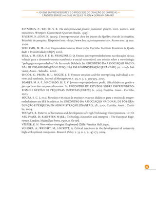 63
• JOVENS EMPREENDEDORES E O PROCESSO DE CRIAÇÃO DE EMPRESAS •
CÂNDIDO BORGES • LOUIS JACQUES FILION • GERMAIN SIMARD
REYNOLDS, P.; WHITE, S. B. The entrepreneurial process: economic growth, men, women, and
minorities. Westport, Connecticut: Quorum Books, 1997.
RIVERIN, N.; JEAN, N. (2005). L’entrepreneuriat chez les jeunes du Québec: état de la situation.
Relatório de pesquisa. Disponível em: <http://www.hec.ca/entrepreneuriat>. Acesso em: 23 mar.
2006.
SCHLEMM, M. M. et al. Empreendedorismo no Brasil 2006. Curitiba: Instituto Brasileiro da Quali-
dade e Produtividade [IBQP], 2006.
SELA, V. M.; SELA, F. E. R.; FRANZINI, D. Q. Ensino do empreendedorismo na educação básica,
voltado para o desenvolvimento econômico e social sustentável: um estudo sobre a metodologia
“pedagogia empreendedora” de Fernando Dolabela. In: ENCONTRO DA ASSOCIAÇÃO NACIO-
NAL DE PÓS-GRADUAÇÃO E PESQUISA EM ADMINISTRAÇÃO [ENANPAD], 30., 2006. Sal-
vador, Anais... Salvador, 2006.
SHOOK, C.; PRIEM, R. L.; MCGEE, J. E. Venture creation and the enterprising individual: a re-
view and synthesis. Journal of Management, v. 29, n. 3, p. 379-399, 2003.
SOARES, M. A. F.; MACHADO. H. P. V. Jovens empreendedores: perﬁl, diﬁculdades na gestão e
perspectivas dos empreendimentos. In: ENCONTRO DE ESTUDOS SOBRE EMPREENDEDO-
RISMO E GESTÃO DE PEQUENAS EMPRESAS [EGEPE], 6., 2005, Curitiba. Anais... Curitiba,
2005.
SOUZA, E. C. L. et al. Métodos e técnicas de ensino e recursos didáticos para o ensino do empre-
endedorismo em IES brasileiras. In: ENCONTRO DA ASSOCIAÇÃO NACIONAL DE PÓS-GRA-
DUAÇÃO E PESQUISA EM ADMINISTRAÇÃO [ENANPAD], 28., 2005, Curitiba. Anais... Curiti-
ba, 2004.
TESFAYE, B. Patterns of formation and development of High-Technology Entrepreneurs. In: JO-
NES-EVANS, D.; KLOFSTEN, M (Ed.). Technology, innovation and enterprise – The European Expe-
rience. London: Macmillan Press, 1997. p. 61-106.
VÉSPER, K. H. New venture strategies. Englewood Cliffs: Prentice Hall, 1990.
VOHORA, A.; WRIGHT, M.; LOCKETT, A. Critical junctures in the development of university
high-tech spinout companies. Research Policy, v. 33, n. 1, p. 147-175, 2004.
 