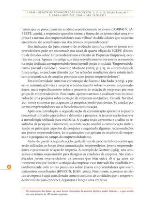 42
• RAM – REVISTA DE ADMINISTRAÇÃO MACKENZIE, V. 9, N. 8, Edição Especial •
P. 39-63 • NOV./DEZ. 2008 • ISBN 1678-6971
rismo, que se preocupam em analisar especiﬁcamente os jovens (LORRAIN; LA-
FERTÉ, 2006), a responder questões como: a forma de os jovens criar uma em-
presa é a mesma dos empreendedores mais velhos? As diﬁculdades que os jovens
encontram são semelhantes aos dos demais empreendedores?
Um indicador do baixo número de produção cientíﬁca sobre os jovens em-
preendedores pode ser encontrado nos anais da quarta edição do EGEPE (Encon-
tro de Estudos sobre Empreendedorismo e Gestão de Pequenas Empresas), ocor-
rido em 2005. Apenas um artigo que trata especiﬁcamente dos jovens se encontra
na seção dedicada ao empreendedorismo juvenil (seção intitulada “Empreendedo-
rismo Juvenil e Gênero”). Soares e Machado (2005, p. 311), os autores daquele
único artigo, o concluem dizendo que “as reﬂexões resultantes deste estudo indi-
cam a importância de ampliar pesquisas com jovens empreendedores”.
Em conformidade com essa constatação de Soares e Machado (2005), a pre-
sente comunicação visa a ampliar o conhecimento sobre os jovens empreende-
dores, mais especiﬁcamente sobre o processo de criação de empresas por esse
grupo de empreendedores. Para tanto, apresentaremos e analisaremos os resul-
tados de uma pesquisa sobre a criação de empresas no Québec, Canadá. No total,
2011
novas empresas participaram da pesquisa, sendo que, destas, 89 criadas por
jovens empreendedores são o foco desta comunicação.
Após essa introdução, a segunda seção da comunicação apresenta o quadro
conceitual utilizado para deﬁnir e delimitar a pesquisa. A terceira seção descreve
a metodologia utilizada para realizá-la. A quarta seção apresenta e analisa os re-
sultados da pesquisa. Finalmente, a quinta seção conclui a comunicação sinteti-
zando os principais aspectos da pesquisa e sugerindo algumas recomendações
aos jovens empreendedores, às organizações que apóiam os criadores de empre-
sas e à pesquisa no campo do empreendedorismo.
Antes de passar à segunda seção, gostaríamos de precisar três conceitos que
serão utilizados ao longo desta comunicação: empreendedor, jovens empreende-
dores e processo de criação de empresa. A exemplo de Gartner (1985), nós utili-
zamos o termo empreendedor para designar os criadores de empresa. São consi-
derados jovens empreendedores as pessoas que têm entre 18 e 34 anos no
momento em que iniciam a criação da empresa; esse intervalo foi escolhido em
conformidade com outras pesquisas sobre jovens empreendedores que usam
parâmetros semelhantes (RIVERIN; JEAN, 2005). Finalmente, o processo de cria-
ção de empresa é aqui considerado como o conjunto de atividades que o empreen-
dedor realiza para conceber, organizar e lançar uma empresa.
1 No tratamento dos dados, 13 casos foram eliminados da amostra devido a dados faltantes – o que resulta
em uma amostra de 188 novas empresas.
 