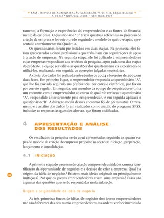 46
• RAM – REVISTA DE ADMINISTRAÇÃO MACKENZIE, V. 9, N. 8, Edição Especial •
P. 39-63 • NOV./DEZ. 2008 • ISBN 1678-6971
ramento, a formação e experiências do empreendedor e as fontes de ﬁnancia-
mento da empresa. O questionário “B” trazia questões referentes ao processo de
criação da empresa e foi estruturado seguindo o modelo de quatro etapas, apre-
sentado anteriormente no Quadro 2.
Os questionários foram pré-testados em duas etapas. Na primeira, eles fo-
ram apresentados a cinco proﬁssionais que trabalham em organizações de apoio
à criação de empresas. Na segunda etapa, ele foi aplicado a empreendedores
cujas empresas respondiam aos critérios da pesquisa. Após cada uma das etapas
do pré-teste, a equipe reavaliava as questões dos questionários e a experiência de
utilizá-los, realizando, em seguida, as correções julgadas necessárias.
A coleta dos dados foi realizada entre junho de 2004 e fevereiro de 2005, em
duas fases. Em primeiro lugar, o empreendedor respondia ao questionário “A”,
que lhe foi enviado segundo sua preferência: por correio eletrônico, por fax ou
por correio regular. Em seguida, um membro da equipe de pesquisadores tinha
um encontro com o empreendedor ao curso do qual ele revisava o questionário
“A”, respondido anteriormente pelo empreendedor, e em seguida aplicava o
questionário “B”. A duração média desses encontros foi de 90 minutos. O trata-
mento e a análise dos dados foram realizados com o auxílio do programa SPSS,
inclusive as respostas às questões abertas, que foram codiﬁcadas.
4 APRESENTAÇÃO E ANÁLISE
DOS RESULTADOS
Os resultados da pesquisa serão aqui apresentados seguindo as quatro eta-
pas do modelo de criação de empresas proposto na seção 2: iniciação, preparação,
lançamento e consolidação.
4.1 INICIAÇÃO
A primeira etapa do processo de criação compreende atividades como a iden-
tiﬁcação da oportunidade de negócios e a decisão de criar a empresa. Qual é a
origem da idéia de negócios? Existem mais idéias originais ou principalmente
imitações? Por que os jovens empreendedores criam uma empresa? Essas são
algumas das questões que serão respondidas nesta subseção.
Origem e originalidade da idéia de negócio
As três primeiras fontes de idéias de negócios dos jovens empreendedores
não são diferentes das dos outros empreendedores, na ordem: conhecimentos do
 