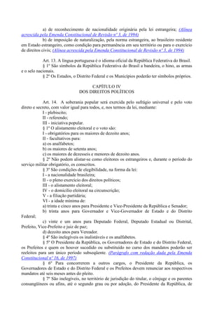 a) de reconhecimento de nacionalidade originária pela lei estrangeira; (Alínea
acrescida pela Emenda Constitucional de Revisão nº 3, de 1994)
             b) de imposição de naturalização, pela norma estrangeira, ao brasileiro residente
em Estado estrangeiro, como condição para permanência em seu território ou para o exercício
de direitos civis; (Alínea acrescida pela Emenda Constitucional de Revisão nº 3, de 1994)

            Art. 13. A língua portuguesa é o idioma oficial da República Federativa do Brasil.
            § 1º São símbolos da República Federativa do Brasil a bandeira, o hino, as armas
e o selo nacionais.
            § 2º Os Estados, o Distrito Federal e os Municípios poderão ter símbolos próprios.

                                      CAPÍTULO IV
                                 DOS DIREITOS POLÍTICOS

             Art. 14. A soberania popular será exercida pelo sufrágio universal e pelo voto
direto e secreto, com valor igual para todos, e, nos termos da lei, mediante:
             I - plebiscito;
             II - referendo;
             III - iniciativa popular.
             § 1º O alistamento eleitoral e o voto são:
             I - obrigatórios para os maiores de dezoito anos;
             II - facultativos para:
             a) os analfabetos;
             b) os maiores de setenta anos;
             c) os maiores de dezesseis e menores de dezoito anos.
             § 2º Não podem alistar-se como eleitores os estrangeiros e, durante o período do
serviço militar obrigatório, os conscritos.
             § 3º São condições de elegibilidade, na forma da lei:
             I - a nacionalidade brasileira;
             II - o pleno exercício dos direitos políticos;
             III - o alistamento eleitoral;
             IV - o domicílio eleitoral na circunscrição;
             V - a filiação partidária;
             VI - a idade mínima de:
             a) trinta e cinco anos para Presidente e Vice-Presidente da República e Senador;
             b) trinta anos para Governador e Vice-Governador de Estado e do Distrito
Federal;
             c) vinte e um anos para Deputado Federal, Deputado Estadual ou Distrital,
Prefeito, Vice-Prefeito e juiz de paz;
             d) dezoito anos para Vereador.
             § 4º São inelegíveis os inalistáveis e os analfabetos.
             § 5º O Presidente da República, os Governadores de Estado e do Distrito Federal,
os Prefeitos e quem os houver sucedido ou substituído no curso dos mandatos poderão ser
reeleitos para um único período subseqüente. (Parágrafo com redação dada pela Emenda
Constitucional nº 16, de 1997)
             § 6º Para concorrerem a outros cargos, o Presidente da República, os
Governadores de Estado e do Distrito Federal e os Prefeitos devem renunciar aos respectivos
mandatos até seis meses antes do pleito.
             § 7º São inelegíveis, no território de jurisdição do titular, o cônjuge e os parentes
consangüíneos ou afins, até o segundo grau ou por adoção, do Presidente da República, de
 