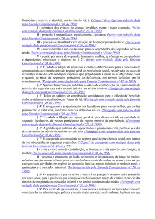 financeiro e atuarial, e atenderá, nos termos da lei, a: (“Caput” do artigo com redação dada
pela Emenda Constitucional nº 20, de 1998)
            I - cobertura dos eventos de doença, invalidez, morte e idade avançada; (Inciso
com redação dada pela Emenda Constitucional nº 20, de 1998)
            II - proteção à maternidade, especialmente à gestante; (Inciso com redação dada
pela Emenda Constitucional nº 20, de 1998)
            III - proteção ao trabalhador em situação de desemprego involuntário; (Inciso com
redação dada pela Emenda Constitucional nº 20, de 1998)
            IV - salário-família e auxílio-reclusão para os dependentes dos segurados de baixa
renda; (Inciso com redação dada pela Emenda Constitucional nº 20, de 1998)
            V - pensão por morte do segurado, homem ou mulher, ao cônjuge ou companheiro
e dependentes, observado o disposto no § 2º. (Inciso com redação dada pela Emenda
Constitucional nº 20, de 1998)
            § 1º É vedada a adoção de requisitos e critérios diferenciados para a concessão de
aposentadoria aos beneficiários do regime geral de previdência social, ressalvados os casos de
atividades exercidas sob condições especiais que prejudiquem a saúde ou a integridade física
e quando se tratar de segurados portadores de deficiência, nos termos definidos em lei
complementar. (Parágrafo com redação dada pela Emenda Constitucional nº 47, de 2005)
            § 2º Nenhum benefício que substitua o salário de contribuição ou o rendimento do
trabalho do segurado terá valor mensal inferior ao salário mínimo. (Parágrafo com redação
dada pela Emenda Constitucional nº 20, de 1998)
            § 3º Todos os salários de contribuição considerados para o cálculo de benefício
serão devidamente atualizados, na forma da lei. (Parágrafo com redação dada pela Emenda
Constitucional nº 20, de 1998)
            § 4º É assegurado o reajustamento dos benefícios para preservar-lhes, em caráter
permanente, o valor real, conforme critérios definidos em lei. (Parágrafo com redação dada
pela Emenda Constitucional nº 20, de 1998)
            § 5º É vedada a filiação ao regime geral de previdência social, na qualidade de
segurado facultativo, de pessoa participante de regime próprio de previdência. (Parágrafo
com redação dada pela Emenda Constitucional nº 20, de 1998)
            § 6º A gratificação natalina dos aposentados e pensionistas terá por base o valor
dos proventos do mês de dezembro de cada ano. (Parágrafo com redação dada pela Emenda
Constitucional nº 20, de 1998)
            § 7º É assegurada aposentadoria no regime geral de previdência social, nos termos
da lei, obedecidas as seguintes condições: (“Caput” do parágrafo com redação dada pela
Emenda Constitucional nº 20, de 1998)
            I - trinta e cinco anos de contribuição, se homem, e trinta anos de contribuição, se
mulher; (Inciso acrescido pela Emenda Constitucional nº 20, de 1998)
            II - sessenta e cinco anos de idade, se homem, e sessenta anos de idade, se mulher,
reduzido em cinco anos o limite para os trabalhadores rurais de ambos os sexos e para os que
exerçam suas atividades em regime de economia familiar, nestes incluídos o produtor rural, o
garimpeiro e o pescador artesanal. (Inciso acrescido pela Emenda Constitucional nº 20, de
1998)
            § 8º Os requisitos a que se refere o inciso I do parágrafo anterior serão reduzidos
em cinco anos, para o professor que comprove exclusivamente tempo de efetivo exercício das
funções de magistério na educação infantil e no ensino fundamental e médio. (Parágrafo com
redação dada pela Emenda Constitucional nº 20, de 1998)
            § 9º Para efeito de aposentadoria, é assegurada a contagem recíproca do tempo de
contribuição na administração pública e na atividade privada, rural e urbana, hipótese em que
 