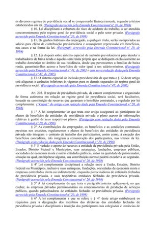 os diversos regimes de previdência social se compensarão financeiramente, segundo critérios
estabelecidos em lei. (Parágrafo acrescido pela Emenda Constitucional nº 20, de 1998)
            § 10. Lei disciplinará a cobertura do risco de acidente do trabalho, a ser atendida
concorrentemente pelo regime geral de previdência social e pelo setor privado. (Parágrafo
acrescido pela Emenda Constitucional nº 20, de 1998)
            § 11. Os ganhos habituais do empregado, a qualquer título, serão incorporados ao
salário para efeito de contribuição previdenciária e conseqüente repercussão em benefícios,
nos casos e na forma da lei. (Parágrafo acrescido pela Emenda Constitucional nº 20, de
1998)
            § 12. Lei disporá sobre sistema especial de inclusão previdenciária para atender a
trabalhadores de baixa renda e àqueles sem renda própria que se dediquem exclusivamente ao
trabalho doméstico no âmbito de sua residência, desde que pertencentes a famílias de baixa
renda, garantindo-lhes acesso a benefícios de valor igual a um salário-mínimo. (Parágrafo
acrescido pela Emenda Constitucional nº 41, de 2003 e com nova redação dada pela Emenda
Constitucional nº 47, de 2005)
            § 13. O sistema especial de inclusão previdenciária de que trata o § 12 deste artigo
terá alíquotas e carências inferiores às vigentes para os demais segurados do regime geral de
previdência social. (Parágrafo acrescido pela Emenda Constitucional nº 47, de 2005)

            Art. 202. O regime de previdência privada, de caráter complementar e organizado
de forma autônoma em relação ao regime geral de previdência social, será facultativo,
baseado na constituição de reservas que garantam o benefício contratado, e regulado por lei
complementar. (“Caput” do artigo com redação dada pela Emenda Constitucional nº 20, de
1998)
            § 1° A lei complementar de que trata este artigo assegurará ao participante de
planos de benefícios de entidades de previdência privada o pleno acesso às informações
relativas à gestão de seus respectivos planos. (Parágrafo com redação dada pela Emenda
Constitucional nº 20, de 1998)
            § 2° As contribuições do empregador, os benefícios e as condições contratuais
previstas nos estatutos, regulamentos e planos de benefícios das entidades de previdência
privada não integram o contrato de trabalho dos participantes, assim como, à exceção dos
benefícios concedidos, não integram a remuneração dos participantes, nos termos da lei.
(Parágrafo com redação dada pela Emenda Constitucional nº 20, de 1998)
            § 3º É vedado o aporte de recursos a entidade de previdência privada pela União,
Estados, Distrito Federal e Municípios, suas autarquias, fundações, empresas públicas,
sociedades de economia mista e outras entidades públicas, salvo na qualidade de patrocinador,
situação na qual, em hipótese alguma, sua contribuição normal poderá exceder a do segurado.
(Parágrafo acrescido pela Emenda Constitucional nº 20, de 1998)
            § 4º Lei complementar disciplinará a relação entre a União, Estados, Distrito
Federal ou Municípios, inclusive suas autarquias, fundações, sociedades de economia mista e
empresas controladas direta ou indiretamente, enquanto patrocinadoras de entidades fechadas
de previdência privada, e suas respectivas entidades fechadas de previdência privada.
(Parágrafo acrescido pela Emenda Constitucional nº 20, de 1998)
            § 5º A lei complementar de que trata o parágrafo anterior aplicar-se-á, no que
couber, às empresas privadas permissionárias ou concessionárias de prestação de serviços
públicos, quando patrocinadoras de entidades fechadas de previdência privada. (Parágrafo
acrescido pela Emenda Constitucional nº 20, de 1998)
            § 6º A lei complementar a que se refere o § 4° deste artigo estabelecerá os
requisitos para a designação dos membros das diretorias das entidades fechadas de
previdência privada e disciplinará a inserção dos participantes nos colegiados e instâncias de
 