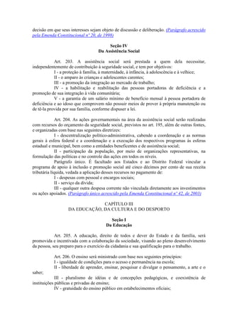 decisão em que seus interesses sejam objeto de discussão e deliberação. (Parágrafo acrescido
pela Emenda Constitucional nº 20, de 1998)

                                         Seção IV
                                    Da Assistência Social

            Art. 203. A assistência social será prestada a quem dela necessitar,
independentemente de contribuição à seguridade social, e tem por objetivos:
            I - a proteção à família, à maternidade, à infância, à adolescência e à velhice;
            II - o amparo às crianças e adolescentes carentes;
            III - a promoção da integração ao mercado de trabalho;
            IV - a habilitação e reabilitação das pessoas portadoras de deficiência e a
promoção de sua integração à vida comunitária;
            V - a garantia de um salário mínimo de benefício mensal à pessoa portadora de
deficiência e ao idoso que comprovem não possuir meios de prover à própria manutenção ou
de tê-la provida por sua família, conforme dispuser a lei.

             Art. 204. As ações governamentais na área da assistência social serão realizadas
com recursos do orçamento da seguridade social, previstos no art. 195, além de outras fontes,
e organizadas com base nas seguintes diretrizes:
             I - descentralização político-administrativa, cabendo a coordenação e as normas
gerais à esfera federal e a coordenação e a execução dos respectivos programas às esferas
estadual e municipal, bem como a entidades beneficentes e de assistência social;
              II - participação da população, por meio de organizações representativas, na
formulação das políticas e no controle das ações em todos os níveis.
             Parágrafo único. É facultado aos Estados e ao Distrito Federal vincular a
programa de apoio à inclusão e promoção social até cinco décimos por cento de sua receita
tributária líquida, vedada a aplicação desses recursos no pagamento de:
              I - despesas com pessoal e encargos sociais;
              II - serviço da dívida;
              III - qualquer outra despesa corrente não vinculada diretamente aos investimentos
ou ações apoiados. (Parágrafo único acrescido pela Emenda Constitucional nº 42, de 2003)

                                CAPÍTULO III
                   DA EDUCAÇÃO, DA CULTURA E DO DESPORTO

                                          Seção I
                                        Da Educação

            Art. 205. A educação, direito de todos e dever do Estado e da família, será
promovida e incentivada com a colaboração da sociedade, visando ao pleno desenvolvimento
da pessoa, seu preparo para o exercício da cidadania e sua qualificação para o trabalho.

           Art. 206. O ensino será ministrado com base nos seguintes princípios:
           I - igualdade de condições para o acesso e permanência na escola;
           II - liberdade de aprender, ensinar, pesquisar e divulgar o pensamento, a arte e o
saber;
             III - pluralismo de idéias e de concepções pedagógicas, e coexistência de
instituições públicas e privadas de ensino;
             IV - gratuidade do ensino público em estabelecimentos oficiais;
 