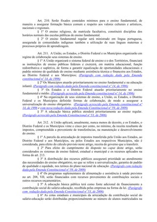 Art. 210. Serão fixados conteúdos mínimos para o ensino fundamental, de
maneira a assegurar formação básica comum e respeito aos valores culturais e artísticos,
nacionais e regionais.
            § 1º O ensino religioso, de matrícula facultativa, constituirá disciplina dos
horários normais das escolas públicas de ensino fundamental.
            § 2º O ensino fundamental regular será ministrado em língua portuguesa,
assegurada às comunidades indígenas também a utilização de suas línguas maternas e
processos próprios de aprendizagem.

             Art. 211. A União, os Estados, o Distrito Federal e os Municípios organizarão em
regime de colaboração seus sistemas de ensino.
             § 1º A União organizará o sistema federal de ensino e o dos Territórios, financiará
as instituições de ensino públicas federais e exercerá, em matéria educacional, função
redistributiva e supletiva, de forma a garantir equalização de oportunidades educacionais e
padrão mínimo de qualidade do ensino mediante assistência técnica e financeira aos Estados,
ao Distrito Federal e aos Municípios; (Parágrafo com redação dada pela Emenda
constitucional nº 14, de 1996)
             § 2º Os Municípios atuarão prioritariamente no ensino fundamental e na educação
infantil. (Parágrafo com redação dada pela Emenda constitucional nº 14, de 1996)
             § 3º Os Estados e o Distrito Federal atuarão prioritariamente no ensino
fundamental e médio. (Parágrafo acrescido pela Emenda constitucional nº 14, de 1996)
             § 4º Na organização de seus sistemas de ensino, a União, os Estados, o Distrito
Federal e os Municípios definirão formas de colaboração, de modo a assegurar a
universalização do ensino obrigatório. (Parágrafo acrescido pela Emenda constitucional nº
14, de 1996 e com nova redação dada pela Emenda Constitucional nº 59, de 2009)
             § 5º A educação básica pública atenderá prioritariamente ao ensino regular.
(Parágrafo acrescido pela Emenda Constitucional nº 53, de 2006)

            Art. 212. A União aplicará, anualmente, nunca menos de dezoito, e os Estados, o
Distrito Federal e os Municípios vinte e cinco por cento, no mínimo, da receita resultante de
impostos, compreendida a proveniente de transferências, na manutenção e desenvolvimento
do ensino.
            § 1º A parcela da arrecadação de impostos transferida pela União aos Estados, ao
Distrito Federal e aos Municípios, ou pelos Estados aos respectivos Municípios, não é
considerada, para efeito do cálculo previsto neste artigo, receita do governo que a transferir.
            § 2º Para efeito do cumprimento do disposto no caput deste artigo, serão
considerados os sistemas de ensino federal, estadual e municipal e os recursos aplicados na
forma do art. 213.
            § 3º A distribuição dos recursos públicos assegurará prioridade ao atendimento
das necessidades do ensino obrigatório, no que se refere a universalização, garantia de padrão
de qualidade e equidade, nos termos do plano nacional de educação. (Parágrafo com redação
dada pela Emenda Constitucional nº 59, de 2009)
            § 4º Os programas suplementares de alimentação e assistência à saúde previstos
no art. 208, VII, serão financiados com recursos provenientes de contribuições sociais e
outros recursos orçamentários.
            § 5º A educação básica pública terá como fonte adicional de financiamento a
contribuição social do salário-educação, recolhida pelas empresas na forma da lei. (Parágrafo
com redação dada pela Emenda Constitucional nº 53, de 2006)
            § 6º As cotas estaduais e municipais da arrecadação da contribuição social do
salário-educação serão distribuídas proporcionalmente ao número de alunos matriculados na
 