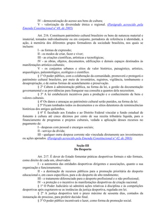 IV - democratização do acesso aos bens de cultura;
         V - valorização da diversidade étnica e regional. (Parágrafo acrescido pela
Emenda Constitucional nº 48, de 2005)

             Art. 216. Constituem patrimônio cultural brasileiro os bens de natureza material e
imaterial, tomados individualmente ou em conjunto, portadores de referência à identidade, à
ação, à memória dos diferentes grupos formadores da sociedade brasileira, nos quais se
incluem:
             I - as formas de expressão;
             II - os modos de criar, fazer e viver;
             III - as criações científicas, artísticas e tecnológicas;
             IV - as obras, objetos, documentos, edificações e demais espaços destinados às
manifestações artístico-culturais;
             V - os conjuntos urbanos e sítios de valor histórico, paisagístico, artístico,
arqueológico, paleontológico, ecológico e científico.
             § 1º O poder público, com a colaboração da comunidade, promoverá e protegerá o
patrimônio cultural brasileiro, por meio de inventários, registros, vigilância, tombamento e
desapropriação, e de outras formas de acautelamento e preservação.
             § 2º Cabem à administração pública, na forma da lei, a gestão da documentação
governamental e as providências para franquear sua consulta a quantos dela necessitem.
             § 3º A lei estabelecerá incentivos para a produção e o conhecimento de bens e
valores culturais.
             § 4º Os danos e ameaças ao patrimônio cultural serão punidos, na forma da lei.
             § 5º Ficam tombados todos os documentos e os sítios detentores de reminiscências
históricas dos antigos quilombos.
             § 6º É facultado aos Estados e ao Distrito Federal vincular a fundo estadual de
fomento à cultura até cinco décimos por cento de sua receita tributária líquida, para o
financiamento de programas e projetos culturais, vedada a aplicação desses recursos no
pagamento de:
             I - despesas com pessoal e encargos sociais;
             II - serviço da dívida;
             III - qualquer outra despesa corrente não vinculada diretamente aos investimentos
ou ações apoiados. (Parágrafo acrescido pela Emenda Constitucional nº 42, de 2003)

                                         Seção III
                                        Do Desporto

            Art. 217. É dever do Estado fomentar práticas desportivas formais e não formais,
como direito de cada um, observados:
            I - a autonomia das entidades desportivas dirigentes e associações, quanto a sua
organização e funcionamento;
            II - a destinação de recursos públicos para a promoção prioritária do desporto
educacional e, em casos específicos, para a do desporto de alto rendimento;
            III - o tratamento diferenciado para o desporto profissional e o não profissional;
            IV - a proteção e o incentivo às manifestações desportivas de criação nacional.
            § 1º O Poder Judiciário só admitirá ações relativas à disciplina e às competições
desportivas após esgotarem-se as instâncias da justiça desportiva, regulada em lei.
            § 2º A justiça desportiva terá o prazo máximo de sessenta dias, contados da
instauração do processo, para proferir decisão final.
            § 3º O poder público incentivará o lazer, como forma de promoção social.
 