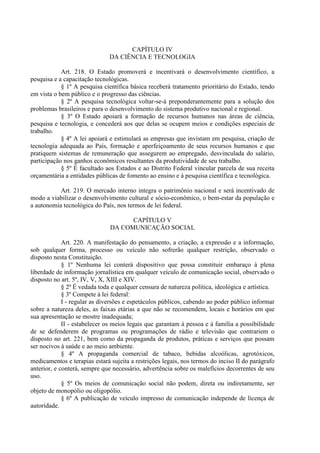 CAPÍTULO IV
                               DA CIÊNCIA E TECNOLOGIA

            Art. 218. O Estado promoverá e incentivará o desenvolvimento científico, a
pesquisa e a capacitação tecnológicas.
            § 1º A pesquisa científica básica receberá tratamento prioritário do Estado, tendo
em vista o bem público e o progresso das ciências.
            § 2º A pesquisa tecnológica voltar-se-á preponderantemente para a solução dos
problemas brasileiros e para o desenvolvimento do sistema produtivo nacional e regional.
            § 3º O Estado apoiará a formação de recursos humanos nas áreas de ciência,
pesquisa e tecnologia, e concederá aos que delas se ocupem meios e condições especiais de
trabalho.
            § 4º A lei apoiará e estimulará as empresas que invistam em pesquisa, criação de
tecnologia adequada ao País, formação e aperfeiçoamento de seus recursos humanos e que
pratiquem sistemas de remuneração que assegurem ao empregado, desvinculada do salário,
participação nos ganhos econômicos resultantes da produtividade de seu trabalho.
            § 5º É facultado aos Estados e ao Distrito Federal vincular parcela de sua receita
orçamentária a entidades públicas de fomento ao ensino e à pesquisa científica e tecnológica.

           Art. 219. O mercado interno integra o patrimônio nacional e será incentivado de
modo a viabilizar o desenvolvimento cultural e sócio-econômico, o bem-estar da população e
a autonomia tecnológica do País, nos termos de lei federal.

                                     CAPÍTULO V
                               DA COMUNICAÇÃO SOCIAL

             Art. 220. A manifestação do pensamento, a criação, a expressão e a informação,
sob qualquer forma, processo ou veículo não sofrerão qualquer restrição, observado o
disposto nesta Constituição.
             § 1º Nenhuma lei conterá dispositivo que possa constituir embaraço à plena
liberdade de informação jornalística em qualquer veículo de comunicação social, observado o
disposto no art. 5º, IV, V, X, XIII e XIV.
             § 2º É vedada toda e qualquer censura de natureza política, ideológica e artística.
             § 3º Compete à lei federal:
             I - regular as diversões e espetáculos públicos, cabendo ao poder público informar
sobre a natureza deles, as faixas etárias a que não se recomendem, locais e horários em que
sua apresentação se mostre inadequada;
             II - estabelecer os meios legais que garantam à pessoa e à família a possibilidade
de se defenderem de programas ou programações de rádio e televisão que contrariem o
disposto no art. 221, bem como da propaganda de produtos, práticas e serviços que possam
ser nocivos à saúde e ao meio ambiente.
             § 4º A propaganda comercial de tabaco, bebidas alcoólicas, agrotóxicos,
medicamentos e terapias estará sujeita a restrições legais, nos termos do inciso II do parágrafo
anterior, e conterá, sempre que necessário, advertência sobre os malefícios decorrentes de seu
uso.
             § 5º Os meios de comunicação social não podem, direta ou indiretamente, ser
objeto de monopólio ou oligopólio.
             § 6º A publicação de veículo impresso de comunicação independe de licença de
autoridade.
 