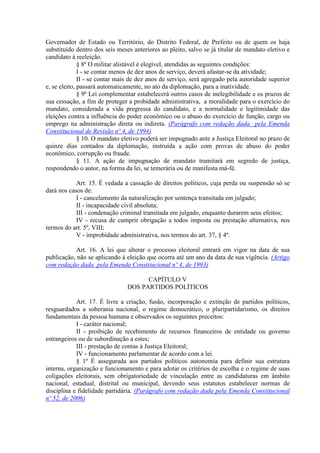 Governador de Estado ou Território, do Distrito Federal, de Prefeito ou de quem os haja
substituído dentro dos seis meses anteriores ao pleito, salvo se já titular de mandato eletivo e
candidato à reeleição.
              § 8º O militar alistável é elegível, atendidas as seguintes condições:
              I - se contar menos de dez anos de serviço, deverá afastar-se da atividade;
              II - se contar mais de dez anos de serviço, será agregado pela autoridade superior
e, se eleito, passará automaticamente, no ato da diplomação, para a inatividade.
              § 9º Lei complementar estabelecerá outros casos de inelegibilidade e os prazos de
sua cessação, a fim de proteger a probidade administrativa, a moralidade para o exercício do
mandato, considerada a vida pregressa do candidato, e a normalidade e legitimidade das
eleições contra a influência do poder econômico ou o abuso do exercício de função, cargo ou
emprego na administração direta ou indireta. (Parágrafo com redação dada pela Emenda
Constitucional de Revisão nº 4, de 1994)
              § 10. O mandato eletivo poderá ser impugnado ante a Justiça Eleitoral no prazo de
quinze dias contados da diplomação, instruída a ação com provas de abuso do poder
econômico, corrupção ou fraude.
              § 11. A ação de impugnação de mandato tramitará em segredo de justiça,
respondendo o autor, na forma da lei, se temerária ou de manifesta má-fé.

            Art. 15. É vedada a cassação de direitos políticos, cuja perda ou suspensão só se
dará nos casos de:
            I - cancelamento da naturalização por sentença transitada em julgado;
            II - incapacidade civil absoluta;
            III - condenação criminal transitada em julgado, enquanto durarem seus efeitos;
            IV - recusa de cumprir obrigação a todos imposta ou prestação alternativa, nos
termos do art. 5º, VIII;
            V - improbidade administrativa, nos termos do art. 37, § 4º.

            Art. 16. A lei que alterar o processo eleitoral entrará em vigor na data de sua
publicação, não se aplicando à eleição que ocorra até um ano da data de sua vigência. (Artigo
com redação dada pela Emenda Constitucional nº 4, de 1993)

                                      CAPÍTULO V
                                DOS PARTIDOS POLÍTICOS

            Art. 17. É livre a criação, fusão, incorporação e extinção de partidos políticos,
resguardados a soberania nacional, o regime democrático, o pluripartidarismo, os direitos
fundamentais da pessoa humana e observados os seguintes preceitos:
            I - caráter nacional;
            II - proibição de recebimento de recursos financeiros de entidade ou governo
estrangeiros ou de subordinação a estes;
            III - prestação de contas à Justiça Eleitoral;
            IV - funcionamento parlamentar de acordo com a lei.
            § 1º É assegurada aos partidos políticos autonomia para definir sua estrutura
interna, organização e funcionamento e para adotar os critérios de escolha e o regime de suas
coligações eleitorais, sem obrigatoriedade de vinculação entre as candidaturas em âmbito
nacional, estadual, distrital ou municipal, devendo seus estatutos estabelecer normas de
disciplina e fidelidade partidária. (Parágrafo com redação dada pela Emenda Constitucional
nº 52, de 2006)
 