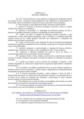CAPÍTULO VI
                                    DO MEIO AMBIENTE

             Art. 225. Todos têm direito ao meio ambiente ecologicamente equilibrado, bem de
uso comum do povo e essencial à sadia qualidade de vida, impondo-se ao poder público e à
coletividade o dever de defendê-lo e preservá-lo para as presentes e futuras gerações.
             § 1º Para assegurar a efetividade desse direito, incumbe ao poder público:
             I - preservar e restaurar os processos ecológicos essenciais e prover o manejo
ecológico das espécies e ecossistemas;
             II - preservar a diversidade e a integridade do patrimônio genético do País e
fiscalizar as entidades dedicadas à pesquisa e manipulação de material genético;
             III - definir, em todas as unidades da Federação, espaços territoriais e seus
componentes a serem especialmente protegidos, sendo a alteração e a supressão permitidas
somente através de lei, vedada qualquer utilização que comprometa a integridade dos
atributos que justifiquem sua proteção;
             IV - exigir, na forma da lei, para instalação de obra ou atividade potencialmente
causadora de significativa degradação do meio ambiente, estudo prévio de impacto ambiental,
a que se dará publicidade;
             V - controlar a produção, a comercialização e o emprego de técnicas, métodos e
substâncias que comportem risco para a vida, a qualidade de vida e o meio ambiente;
             VI - promover a educação ambiental em todos os níveis de ensino e a
conscientização pública para a preservação do meio ambiente;
             VII - proteger a fauna e a flora, vedadas, na forma da lei, as práticas que coloquem
em risco sua função ecológica, provoquem a extinção de espécies ou submetam os animais a
crueldade.
             § 2º Aquele que explorar recursos minerais fica obrigado a recuperar o meio
ambiente degradado, de acordo com solução técnica exigida pelo órgão público competente,
na forma da lei.
             § 3º As condutas e atividades consideradas lesivas ao meio ambiente sujeitarão os
infratores, pessoas físicas ou jurídicas, a sanções penais e administrativas, independentemente
da obrigação de reparar os danos causados.
             § 4º A Floresta Amazônica brasileira, a Mata Atlântica, a Serra do Mar, o
Pantanal Mato-Grossense e a Zona Costeira são patrimônio nacional, e sua utilização far-se-á,
na forma da lei, dentro de condições que assegurem a preservação do meio ambiente,
inclusive quanto ao uso dos recursos naturais.
             § 5º São indisponíveis as terras devolutas ou arrecadadas pelos Estados, por ações
discriminatórias, necessárias à proteção dos ecossistemas naturais.
             § 6º As usinas que operem com reator nuclear deverão ter sua localização definida
em lei federal, sem o que não poderão ser instaladas.

                                 CAPÍTULO VII
     DA FAMÍLIA, DA CRIANÇA, DO ADOLESCENTE, DO JOVEM E DO IDOSO
             (Redação dada pela Emenda Constitucional nº 65, de 2010)

            Art. 226. A família, base da sociedade, tem especial proteção do Estado.
            § 1º O casamento é civil e gratuita a celebração.
            § 2º O casamento religioso tem efeito civil, nos termos da lei.
 