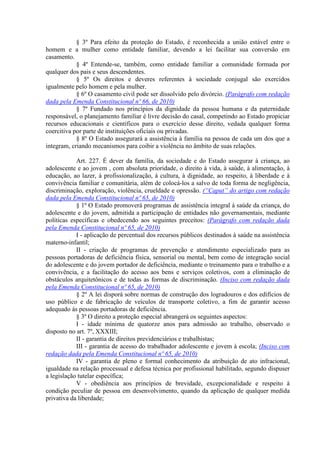 § 3º Para efeito da proteção do Estado, é reconhecida a união estável entre o
homem e a mulher como entidade familiar, devendo a lei facilitar sua conversão em
casamento.
            § 4º Entende-se, também, como entidade familiar a comunidade formada por
qualquer dos pais e seus descendentes.
            § 5º Os direitos e deveres referentes à sociedade conjugal são exercidos
igualmente pelo homem e pela mulher.
            § 6º O casamento civil pode ser dissolvido pelo divórcio. (Parágrafo com redação
dada pela Emenda Constitucional nº 66, de 2010)
            § 7º Fundado nos princípios da dignidade da pessoa humana e da paternidade
responsável, o planejamento familiar é livre decisão do casal, competindo ao Estado propiciar
recursos educacionais e científicos para o exercício desse direito, vedada qualquer forma
coercitiva por parte de instituições oficiais ou privadas.
            § 8º O Estado assegurará a assistência à família na pessoa de cada um dos que a
integram, criando mecanismos para coibir a violência no âmbito de suas relações.

            Art. 227. É dever da família, da sociedade e do Estado assegurar à criança, ao
adolescente e ao jovem , com absoluta prioridade, o direito à vida, à saúde, à alimentação, à
educação, ao lazer, à profissionalização, à cultura, à dignidade, ao respeito, à liberdade e à
convivência familiar e comunitária, além de colocá-los a salvo de toda forma de negligência,
discriminação, exploração, violência, crueldade e opressão. (“Caput” do artigo com redação
dada pela Emenda Constitucional nº 65, de 2010)
            § 1º O Estado promoverá programas de assistência integral à saúde da criança, do
adolescente e do jovem, admitida a participação de entidades não governamentais, mediante
políticas específicas e obedecendo aos seguintes preceitos: (Parágrafo com redação dada
pela Emenda Constitucional nº 65, de 2010)
            I - aplicação de percentual dos recursos públicos destinados à saúde na assistência
materno-infantil;
            II - criação de programas de prevenção e atendimento especializado para as
pessoas portadoras de deficiência física, sensorial ou mental, bem como de integração social
do adolescente e do jovem portador de deficiência, mediante o treinamento para o trabalho e a
convivência, e a facilitação do acesso aos bens e serviços coletivos, com a eliminação de
obstáculos arquitetônicos e de todas as formas de discriminação. (Inciso com redação dada
pela Emenda Constitucional nº 65, de 2010)
            § 2º A lei disporá sobre normas de construção dos logradouros e dos edifícios de
uso público e de fabricação de veículos de transporte coletivo, a fim de garantir acesso
adequado às pessoas portadoras de deficiência.
            § 3º O direito a proteção especial abrangerá os seguintes aspectos:
            I - idade mínima de quatorze anos para admissão ao trabalho, observado o
disposto no art. 7º, XXXIII;
            II - garantia de direitos previdenciários e trabalhistas;
            III - garantia de acesso do trabalhador adolescente e jovem à escola; (Inciso com
redação dada pela Emenda Constitucional nº 65, de 2010)
            IV - garantia de pleno e formal conhecimento da atribuição de ato infracional,
igualdade na relação processual e defesa técnica por profissional habilitado, segundo dispuser
a legislação tutelar específica;
            V - obediência aos princípios de brevidade, excepcionalidade e respeito à
condição peculiar de pessoa em desenvolvimento, quando da aplicação de qualquer medida
privativa da liberdade;
 