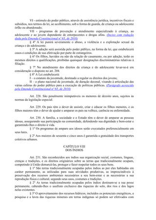 VI - estímulo do poder público, através de assistência jurídica, incentivos fiscais e
subsídios, nos termos da lei, ao acolhimento, sob a forma de guarda, de criança ou adolescente
órfão ou abandonado;
            VII - programas de prevenção e atendimento especializado à criança, ao
adolescente e ao jovem dependente de entorpecentes e drogas afins. (Inciso com redação
dada pela Emenda Constitucional nº 65, de 2010)
            § 4º A lei punirá severamente o abuso, a violência e a exploração sexual da
criança e do adolescente.
            § 5º A adoção será assistida pelo poder público, na forma da lei, que estabelecerá
casos e condições de sua efetivação por parte de estrangeiros.
            § 6º Os filhos, havidos ou não da relação do casamento, ou por adoção, terão os
mesmos direitos e qualificações, proibidas quaisquer designações discriminatórias relativas à
filiação.
            § 7º No atendimento dos direitos da criança e do adolescente levar-se-á em
consideração o disposto no art. 204.
            § 8º A Lei estabelecerá:
            I – o estatuto da juventude, destinado a regular os direitos dos jovens;
            II – o plano nacional de juventude, de duração decenal, visando à articulação das
várias esferas do poder público para a execução de políticas públicas. (Parágrafo acrescido
pela Emenda Constitucional nº 65, de 2010)

           Art. 228. São penalmente inimputáveis os menores de dezoito anos, sujeitos às
normas da legislação especial.

            Art. 229. Os pais têm o dever de assistir, criar e educar os filhos menores, e os
filhos maiores têm o dever de ajudar e amparar os pais na velhice, carência ou enfermidade.

            Art. 230. A família, a sociedade e o Estado têm o dever de amparar as pessoas
idosas, assegurando sua participação na comunidade, defendendo sua dignidade e bem-estar e
garantindo-lhes o direito à vida.
            § 1º Os programas de amparo aos idosos serão executados preferencialmente em
seus lares.
            § 2º Aos maiores de sessenta e cinco anos é garantida a gratuidade dos transportes
coletivos urbanos.

                                       CAPÍTULO VIII
                                        DOS ÍNDIOS

            Art. 231. São reconhecidos aos índios sua organização social, costumes, línguas,
crenças e tradições, e os direitos originários sobre as terras que tradicionalmente ocupam,
competindo à União demarcá-las, proteger e fazer respeitar todos os seus bens.
            § 1º São terras tradicionalmente ocupadas pelos índios as por eles habitadas em
caráter permanente, as utilizadas para suas atividades produtivas, as imprescindíveis à
preservação dos recursos ambientais necessários a seu bem-estar e as necessárias a sua
reprodução física e cultural, segundo seus usos, costumes e tradições.
            § 2º As terras tradicionalmente ocupadas pelos índios destinam-se a sua posse
permanente, cabendo-lhes o usufruto exclusivo das riquezas do solo, dos rios e dos lagos
nelas existentes.
            § 3º O aproveitamento dos recursos hídricos, incluídos os potenciais energéticos, a
pesquisa e a lavra das riquezas minerais em terras indígenas só podem ser efetivados com
 