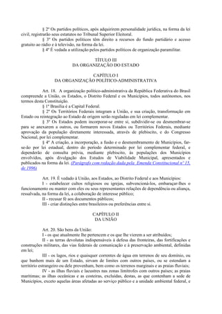 § 2º Os partidos políticos, após adquirirem personalidade jurídica, na forma da lei
civil, registrarão seus estatutos no Tribunal Superior Eleitoral.
              § 3º Os partidos políticos têm direito a recursos do fundo partidário e acesso
gratuito ao rádio e à televisão, na forma da lei.
              § 4º É vedada a utilização pelos partidos políticos de organização paramilitar.

                                     TÍTULO III
                             DA ORGANIZAÇÃO DO ESTADO

                                CAPÍTULO I
                   DA ORGANIZAÇÃO POLÍTICO-ADMINISTRATIVA

           Art. 18. A organização político-administrativa da República Federativa do Brasil
compreende a União, os Estados, o Distrito Federal e os Municípios, todos autônomos, nos
termos desta Constituição.
           § 1º Brasília é a Capital Federal.
           § 2º Os Territórios Federais integram a União, e sua criação, transformação em
Estado ou reintegração ao Estado de origem serão reguladas em lei complementar.
           § 3º Os Estados podem incorporar-se entre si, subdividir-se ou desmembrar-se
para se anexarem a outros, ou formarem novos Estados ou Territórios Federais, mediante
aprovação da população diretamente interessada, através de plebiscito, e do Congresso
Nacional, por lei complementar.
           § 4º A criação, a incorporação, a fusão e o desmembramento de Municípios, far-
se-ão por lei estadual, dentro do período determinado por lei complementar federal, e
dependerão de consulta prévia, mediante plebiscito, às populações dos Municípios
envolvidos, após divulgação dos Estudos de Viabilidade Municipal, apresentados e
publicados na forma da lei. (Parágrafo com redação dada pela Emenda Constitucional nº 15,
de 1996)

            Art. 19. É vedado à União, aos Estados, ao Distrito Federal e aos Municípios:
            I - estabelecer cultos religiosos ou igrejas, subvencioná-los, embaraçar-lhes o
funcionamento ou manter com eles ou seus representantes relações de dependência ou aliança,
ressalvada, na forma da lei, a colaboração de interesse público;
            II - recusar fé aos documentos públicos;
            III - criar distinções entre brasileiros ou preferências entre si.

                                        CAPÍTULO II
                                         DA UNIÃO

             Art. 20. São bens da União:
             I - os que atualmente lhe pertencem e os que lhe vierem a ser atribuídos;
             II - as terras devolutas indispensáveis à defesa das fronteiras, das fortificações e
construções militares, das vias federais de comunicação e à preservação ambiental, definidas
em lei;
             III - os lagos, rios e quaisquer correntes de água em terrenos de seu domínio, ou
que banhem mais de um Estado, sirvam de limites com outros países, ou se estendam a
território estrangeiro ou dele provenham, bem como os terrenos marginais e as praias fluviais;
             IV - as ilhas fluviais e lacustres nas zonas limítrofes com outros países; as praias
marítimas; as ilhas oceânicas e as costeiras, excluídas, destas, as que contenham a sede de
Municípios, exceto aquelas áreas afetadas ao serviço público e a unidade ambiental federal, e
 
