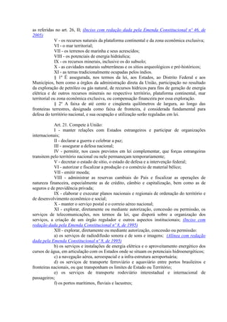 as referidas no art. 26, II; (Inciso com redação dada pela Emenda Constitucional nº 46, de
2005)
             V - os recursos naturais da plataforma continental e da zona econômica exclusiva;
             VI - o mar territorial;
             VII - os terrenos de marinha e seus acrescidos;
             VIII - os potenciais de energia hidráulica;
             IX - os recursos minerais, inclusive os do subsolo;
             X - as cavidades naturais subterrâneas e os sítios arqueológicos e pré-históricos;
             XI - as terras tradicionalmente ocupadas pelos índios.
             § 1º É assegurada, nos termos da lei, aos Estados, ao Distrito Federal e aos
Municípios, bem como a órgãos da administração direta da União, participação no resultado
da exploração de petróleo ou gás natural, de recursos hídricos para fins de geração de energia
elétrica e de outros recursos minerais no respectivo território, plataforma continental, mar
territorial ou zona econômica exclusiva, ou compensação financeira por essa exploração.
             § 2º A faixa de até cento e cinqüenta quilômetros de largura, ao longo das
fronteiras terrestres, designada como faixa de fronteira, é considerada fundamental para
defesa do território nacional, e sua ocupação e utilização serão reguladas em lei.

            Art. 21. Compete à União:
            I - manter relações com Estados estrangeiros e participar de organizações
internacionais;
            II - declarar a guerra e celebrar a paz;
            III - assegurar a defesa nacional;
            IV - permitir, nos casos previstos em lei complementar, que forças estrangeiras
transitem pelo território nacional ou nele permaneçam temporariamente;
            V - decretar o estado de sítio, o estado de defesa e a intervenção federal;
            VI - autorizar e fiscalizar a produção e o comércio de material bélico;
            VII - emitir moeda;
            VIII - administrar as reservas cambiais do País e fiscalizar as operações de
natureza financeira, especialmente as de crédito, câmbio e capitalização, bem como as de
seguros e de previdência privada;
            IX - elaborar e executar planos nacionais e regionais de ordenação do território e
de desenvolvimento econômico e social;
            X - manter o serviço postal e o correio aéreo nacional;
            XI - explorar, diretamente ou mediante autorização, concessão ou permissão, os
serviços de telecomunicações, nos termos da lei, que disporá sobre a organização dos
serviços, a criação de um órgão regulador e outros aspectos institucionais; (Inciso com
redação dada pela Emenda Constitucional nº 8, de 1995)
            XII - explorar, diretamente ou mediante autorização, concessão ou permissão:
            a) os serviços de radiodifusão sonora e de sons e imagens; (Alínea com redação
dada pela Emenda Constitucional nº 8, de 1995)
            b) os serviços e instalações de energia elétrica e o aproveitamento energético dos
cursos de água, em articulação com os Estados onde se situam os potenciais hidroenergéticos;
            c) a navegação aérea, aeroespacial e a infra-estrutura aeroportuária;
            d) os serviços de transporte ferroviário e aquaviário entre portos brasileiros e
fronteiras nacionais, ou que transponham os limites de Estado ou Território;
            e) os serviços de transporte rodoviário interestadual e internacional de
passageiros;
            f) os portos marítimos, fluviais e lacustres;
 