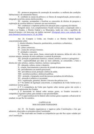 IX - promover programas de construção de moradias e a melhoria das condições
habitacionais e de saneamento básico;
            X - combater as causas da pobreza e os fatores de marginalização, promovendo a
integração social dos setores desfavorecidos;
            XI - registrar, acompanhar e fiscalizar as concessões de direitos de pesquisa e
exploração de recursos hídricos e minerais em seus territórios;
            XII - estabelecer e implantar política de educação para a segurança do trânsito.
            Parágrafo único. Leis complementares fixarão normas para a cooperação entre a
União e os Estados, o Distrito Federal e os Municípios, tendo em vista o equilíbrio do
desenvolvimento e do bem-estar em âmbito nacional. (Parágrafo único com redação dada
pela Emenda Constitucional nº 53, de 2006)

             Art. 24. Compete à União, aos Estados e ao Distrito Federal legislar
concorrentemente sobre:
             I - direito tributário, financeiro, penitenciário, econômico e urbanístico;
             II - orçamento;
             III - juntas comerciais;
             IV - custas dos serviços forenses;
             V - produção e consumo;
             VI - florestas, caça, pesca, fauna, conservação da natureza, defesa do solo e dos
recursos naturais, proteção do meio ambiente e controle da poluição;
             VII - proteção ao patrimônio histórico, cultural, artístico, turístico e paisagístico;
             VIII - responsabilidade por dano ao meio ambiente, ao consumidor, a bens e
direitos de valor artístico, estético, histórico, turístico e paisagístico;
             IX - educação, cultura, ensino e desporto;
             X - criação, funcionamento e processo do juizado de pequenas causas;
             XI - procedimentos em matéria processual;
             XII - previdência social, proteção e defesa da saúde;
             XIII - assistência jurídica e defensoria pública;
             XIV - proteção e integração social das pessoas portadoras de deficiência;
             XV - proteção à infância e à juventude;
             XVI - organização, garantias, direitos e deveres das polícias civis.
             § 1º No âmbito da legislação concorrente, a competência da União limitar-se-á a
estabelecer normas gerais.
             § 2º A competência da União para legislar sobre normas gerais não exclui a
competência suplementar dos Estados.
             § 3º Inexistindo lei federal sobre normas gerais, os Estados exercerão a
competência legislativa plena, para atender a suas peculiaridades.
             § 4º A superveniência de lei federal sobre normas gerais suspende a eficácia da lei
estadual, no que lhe for contrário.

                                      CAPÍTULO III
                                DOS ESTADOS FEDERADOS

            Art. 25. Os Estados organizam-se e regem-se pelas Constituições e leis que
adotarem, observados os princípios desta Constituição.
            § 1º São reservadas aos Estados as competências que não lhes sejam vedadas por
esta Constituição.
 