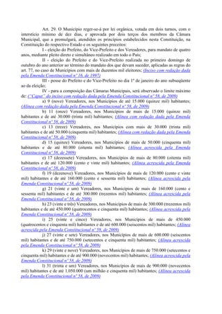 Art. 29. O Município reger-se-á por lei orgânica, votada em dois turnos, com o
interstício mínimo de dez dias, e aprovada por dois terços dos membros da Câmara
Municipal, que a promulgará, atendidos os princípios estabelecidos nesta Constituição, na
Constituição do respectivo Estado e os seguintes preceitos:
             I - eleição do Prefeito, do Vice-Prefeito e dos Vereadores, para mandato de quatro
anos, mediante pleito direto e simultâneo realizado em todo o País;
             II - eleição do Prefeito e do Vice-Prefeito realizada no primeiro domingo de
outubro do ano anterior ao término do mandato dos que devam suceder, aplicadas as regras do
art. 77, no caso de Municípios com mais de duzentos mil eleitores; (Inciso com redação dada
pela Emenda Constitucional nº 16, de 1997)
             III - posse do Prefeito e do Vice-Prefeito no dia 1º de janeiro do ano subseqüente
ao da eleição;
             IV - para a composição das Câmaras Municipais, será observado o limite máximo
de: (“Caput” do inciso com redação dada pela Emenda Constitucional nº 58, de 2009)
             a) 9 (nove) Vereadores, nos Municípios de até 15.000 (quinze mil) habitantes;
(Alínea com redação dada pela Emenda Constitucional nº 58, de 2009)
             b) 11 (onze) Vereadores, nos Municípios de mais de 15.000 (quinze mil)
habitantes e de até 30.000 (trinta mil) habitantes; (Alínea com redação dada pela Emenda
Constitucional nº 58, de 2009)
             c) 13 (treze) Vereadores, nos Municípios com mais de 30.000 (trinta mil)
habitantes e de até 50.000 (cinquenta mil) habitantes; (Alínea com redação dada pela Emenda
Constitucional nº 58, de 2009)
             d) 15 (quinze) Vereadores, nos Municípios de mais de 50.000 (cinquenta mil)
habitantes e de até 80.000 (oitenta mil) habitantes; (Alínea acrescida pela Emenda
Constitucional nº 58, de 2009)
             e) 17 (dezessete) Vereadores, nos Municípios de mais de 80.000 (oitenta mil)
habitantes e de até 120.000 (cento e vinte mil) habitantes; (Alínea acrescida pela Emenda
Constitucional nº 58, de 2009)
             f) 19 (dezenove) Vereadores, nos Municípios de mais de 120.000 (cento e vinte
mil) habitantes e de até 160.000 (cento e sessenta mil) habitantes; (Alínea acrescida pela
Emenda Constitucional nº 58, de 2009)
             g) 21 (vinte e um) Vereadores, nos Municípios de mais de 160.000 (cento e
sessenta mil) habitantes e de até 300.000 (trezentos mil) habitantes; (Alínea acrescida pela
Emenda Constitucional nº 58, de 2009)
             h) 23 (vinte e três) Vereadores, nos Municípios de mais de 300.000 (trezentos mil)
habitantes e de até 450.000 (quatrocentos e cinquenta mil) habitantes; (Alínea acrescida pela
Emenda Constitucional nº 58, de 2009)
             i) 25 (vinte e cinco) Vereadores, nos Municípios de mais de 450.000
(quatrocentos e cinquenta mil) habitantes e de até 600.000 (seiscentos mil) habitantes; (Alínea
acrescida pela Emenda Constitucional nº 58, de 2009)
             j) 27 (vinte e sete) Vereadores, nos Municípios de mais de 600.000 (seiscentos
mil) habitantes e de até 750.000 (setecentos e cinquenta mil) habitantes; (Alínea acrescida
pela Emenda Constitucional nº 58, de 2009)
             k) 29 (vinte e nove) Vereadores, nos Municípios de mais de 750.000 (setecentos e
cinquenta mil) habitantes e de até 900.000 (novecentos mil) habitantes; (Alínea acrescida pela
Emenda Constitucional nº 58, de 2009)
             l) 31 (trinta e um) Vereadores, nos Municípios de mais de 900.000 (novecentos
mil) habitantes e de até 1.050.000 (um milhão e cinquenta mil) habitantes; (Alínea acrescida
pela Emenda Constitucional nº 58, de 2009)
 
