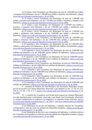 m) 33 (trinta e três) Vereadores, nos Municípios de mais de 1.050.000 (um milhão
e cinquenta mil) habitantes e de até 1.200.000 (um milhão e duzentos mil) habitantes; (Alínea
acrescida pela Emenda Constitucional nº 58, de 2009)
             n) 35 (trinta e cinco) Vereadores, nos Municípios de mais de 1.200.000 (um
milhão e duzentos mil) habitantes e de até 1.350.000 (um milhão e trezentos e cinquenta mil)
habitantes; (Alínea acrescida pela Emenda Constitucional nº 58, de 2009)
             o) 37 (trinta e sete) Vereadores, nos Municípios de 1.350.000 (um milhão e
trezentos e cinquenta mil) habitantes e de até 1.500.000 (um milhão e quinhentos mil)
habitantes; (Alínea acrescida pela Emenda Constitucional nº 58, de 2009)
             p) 39 (trinta e nove) Vereadores, nos Municípios de mais de 1.500.000 (um
milhão e quinhentos mil) habitantes e de até 1.800.000 (um milhão e oitocentos mil)
habitantes; (Alínea acrescida pela Emenda Constitucional nº 58, de 2009)
             q) 41 (quarenta e um) Vereadores, nos Municípios de mais de 1.800.000 (um
milhão e oitocentos mil) habitantes e de até 2.400.000 (dois milhões e quatrocentos mil)
habitantes; (Alínea acrescida pela Emenda Constitucional nº 58, de 2009)
             r) 43 (quarenta e três) Vereadores, nos Municípios de mais de 2.400.000 (dois
milhões e quatrocentos mil) habitantes e de até 3.000.000 (três milhões) de habitantes; (Alínea
acrescida pela Emenda Constitucional nº 58, de 2009)
             s) 45 (quarenta e cinco) Vereadores, nos Municípios de mais de 3.000.000 (três
milhões) de habitantes e de até 4.000.000 (quatro milhões) de habitantes; (Alínea acrescida
pela Emenda Constitucional nº 58, de 2009)
             t) 47 (quarenta e sete) Vereadores, nos Municípios de mais de 4.000.000 (quatro
milhões) de habitantes e de até 5.000.000 (cinco milhões) de habitantes; (Alínea acrescida
pela Emenda Constitucional nº 58, de 2009)
             u) 49 (quarenta e nove) Vereadores, nos Municípios de mais de 5.000.000 (cinco
milhões) de habitantes e de até 6.000.000 (seis milhões) de habitantes; (Alínea acrescida pela
Emenda Constitucional nº 58, de 2009)
             v) 51 (cinquenta e um) Vereadores, nos Municípios de mais de 6.000.000 (seis
milhões) de habitantes e de até 7.000.000 (sete milhões) de habitantes; (Alínea acrescida pela
Emenda Constitucional nº 58, de 2009)
             w) 53 (cinquenta e três) Vereadores, nos Municípios de mais de 7.000.000 (sete
milhões) de habitantes e de até 8.000.000 (oito milhões) de habitantes; e (Alínea acrescida
pela Emenda Constitucional nº 58, de 2009)
             x) 55 (cinquenta e cinco) Vereadores, nos Municípios de mais de 8.000.000 (oito
milhões) de habitantes; (Alínea acrescida pela Emenda Constitucional nº 58, de 2009)
             V - subsídios do Prefeito, do Vice-Prefeito e dos Secretários Municipais fixados
por lei de iniciativa da Câmara Municipal, observado o que dispõem os arts. 37, XI, 39, § 4º,
150, II, 153, III, e 153, § 2º, I; (Inciso com redação dada pela Emenda Constitucional nº 19,
de 1998)
             VI - o subsídio dos Vereadores será fixado pelas respectivas Câmaras Municipais
em cada legislatura para a subseqüente, observado o que dispõe esta Constituição, observados
os critérios estabelecidos na respectiva Lei Orgânica e os seguintes limites máximos: (Inciso
acrescido pela Emenda Constitucional nº 1, de 1992 e com nova redação dada pela Emenda
Constitucional nº 25, de 2000)
             a) em Municípios de até dez mil habitantes, o subsídio máximo dos Vereadores
corresponderá a vinte por cento do subsídio dos Deputados Estaduais; (Alínea acrescida pela
Emenda Constitucional nº 25, de 2000)
             b) em Municípios de dez mil e um a cinqüenta mil habitantes, o subsídio máximo
dos Vereadores corresponderá a trinta por cento do subsídio dos Deputados Estaduais; (Alínea
acrescida pela Emenda Constitucional nº 25, de 2000)
 
