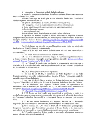 V - reorganizar as finanças da unidade da Federação que:
            a) suspender o pagamento da dívida fundada por mais de dois anos consecutivos,
salvo motivo de força maior;
            b) deixar de entregar aos Municípios receitas tributárias fixadas nesta Constituição
dentro dos prazos estabelecidos em lei;
            VI - prover a execução de lei federal, ordem ou decisão judicial;
            VII - assegurar a observância dos seguintes princípios constitucionais:
            a) forma republicana, sistema representativo e regime democrático;
            b) direitos da pessoa humana;
            c) autonomia municipal;
            d) prestação de contas da administração pública, direta e indireta.
            e) aplicação do mínimo exigido da receita resultante de impostos estaduais,
compreendida a proveniente de transferências, na manutenção e desenvolvimento do ensino e
nas ações e serviços públicos de saúde. (Alínea acrescida pela Emenda Constitucional nº 14,
de 1996 e com nova redação dada pela Emenda Constitucional nº 29, de 2000)

            Art. 35. O Estado não intervirá em seus Municípios, nem a União nos Municípios
localizados em Território Federal, exceto quando:
            I - deixar de ser paga, sem motivo de força maior, por dois anos consecutivos, a
dívida fundada;
            II - não forem prestadas contas devidas, na forma da lei;
            III – não tiver sido aplicado o mínimo exigido da receita municipal na manutenção
e desenvolvimento do ensino e nas ações e serviços públicos de saúde; (Inciso com redação
dada pela Emenda Constitucional nº 29, de 2000)
            IV - o Tribunal de Justiça der provimento a representação para assegurar a
observância de princípios indicados na Constituição estadual, ou para prover a execução de
lei, de ordem ou de decisão judicial.

              Art. 36. A decretação da intervenção dependerá:
              I - no caso do art. 34, IV, de solicitação do Poder Legislativo ou do Poder
Executivo coacto ou impedido, ou de requisição do Supremo Tribunal Federal, se a coação for
exercida contra o Poder Judiciário;
              II - no caso de desobediência a ordem ou decisão judiciária, de requisição do
Supremo Tribunal Federal, do Superior Tribunal de Justiça ou do Tribunal Superior Eleitoral;
              III - de provimento, pelo Supremo Tribunal Federal, de representação do
Procurador-Geral da República, na hipótese do art. 34, VII, e no caso de recusa à execução de
lei federal. (Inciso com redação dada pela Emenda Constitucional nº 45, de 2004)
              IV - (Revogado pela Emenda Constitucional nº 45, de 2004)
              § 1º O decreto de intervenção, que especificará a amplitude, o prazo e as
condições de execução e que, se couber, nomeará o interventor, será submetido à apreciação
do Congresso Nacional ou da Assembléia Legislativa do Estado, no prazo de vinte e quatro
horas.
              § 2º Se não estiver funcionando o Congresso Nacional ou a Assembléia
Legislativa, far-se-á convocação extraordinária, no mesmo prazo de vinte e quatro horas.
              § 3º Nos casos do art. 34, VI e VII, ou do art. 35, IV, dispensada a apreciação pelo
Congresso Nacional ou pela Assembléia Legislativa, o decreto limitar-se-á a suspender a
execução do ato impugnado, se essa medida bastar ao restabelecimento da normalidade.
              § 4º Cessados os motivos da intervenção, as autoridades afastadas de seus cargos
a estes voltarão, salvo impedimento legal.
 