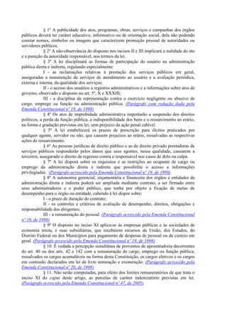 § 1º A publicidade dos atos, programas, obras, serviços e campanhas dos órgãos
públicos deverá ter caráter educativo, informativo ou de orientação social, dela não podendo
constar nomes, símbolos ou imagens que caracterizem promoção pessoal de autoridades ou
servidores públicos.
             § 2º A não-observância do disposto nos incisos II e III implicará a nulidade do ato
e a punição da autoridade responsável, nos termos da lei.
             § 3º A lei disciplinará as formas de participação do usuário na administração
pública direta e indireta, regulando especialmente:
             I - as reclamações relativas à prestação dos serviços públicos em geral,
asseguradas a manutenção de serviços de atendimento ao usuário e a avaliação periódica,
externa e interna, da qualidade dos serviços;
             II - o acesso dos usuários a registros administrativos e a informações sobre atos de
governo, observado o disposto no art. 5º, X e XXXIII;
             III - a disciplina da representação contra o exercício negligente ou abusivo de
cargo, emprego ou função na administração pública. (Parágrafo com redação dada pela
Emenda Constitucional nº 19, de 1998)
             § 4º Os atos de improbidade administrativa importarão a suspensão dos direitos
políticos, a perda da função pública, a indisponibilidade dos bens e o ressarcimento ao erário,
na forma e gradação previstas em lei, sem prejuízo da ação penal cabível.
             § 5º A lei estabelecerá os prazos de prescrição para ilícitos praticados por
qualquer agente, servidor ou não, que causem prejuízos ao erário, ressalvadas as respectivas
ações de ressarcimento.
             § 6º As pessoas jurídicas de direito público e as de direito privado prestadoras de
serviços públicos responderão pelos danos que seus agentes, nessa qualidade, causarem a
terceiros, assegurado o direito de regresso contra o responsável nos casos de dolo ou culpa.
             § 7º A lei disporá sobre os requisitos e as restrições ao ocupante de cargo ou
emprego da administração direta e indireta que possibilite o acesso a informações
privilegiadas. (Parágrafo acrescido pela Emenda Constitucional nº 19, de 1998)
             § 8º A autonomia gerencial, orçamentária e financeira dos órgãos e entidades da
administração direta e indireta poderá ser ampliada mediante contrato, a ser firmado entre
seus administradores e o poder público, que tenha por objeto a fixação de metas de
desempenho para o órgão ou entidade, cabendo à lei dispor sobre:
             I - o prazo de duração do contrato;
             II - os controles e critérios de avaliação de desempenho, direitos, obrigações e
responsabilidade dos dirigentes;
             III - a remuneração do pessoal. (Parágrafo acrescido pela Emenda Constitucional
nº 19, de 1998)
             § 9º O disposto no inciso XI aplica-se às empresas públicas e às sociedades de
economia mista, e suas subsidiárias, que receberem recursos da União, dos Estados, do
Distrito Federal ou dos Municípios para pagamento de despesas de pessoal ou de custeio em
geral. (Parágrafo acrescido pela Emenda Constitucional nº 19, de 1998)
             § 10. É vedada a percepção simultânea de proventos de aposentadoria decorrentes
do art. 40 ou dos arts. 42 e 142 com a remuneração de cargo, emprego ou função pública,
ressalvados os cargos acumuláveis na forma desta Constituição, os cargos eletivos e os cargos
em comissão declarados em lei de livre nomeação e exoneração. (Parágrafo acrescido pela
Emenda Constitucional nº 20, de 1998)
             § 11. Não serão computadas, para efeito dos limites remuneratórios de que trata o
inciso XI do caput deste artigo, as parcelas de caráter indenizatório previstas em lei.
(Parágrafo acrescido pela Emenda Constitucional nº 47, de 2005)
 
