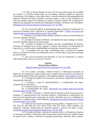 § 12. Para os fins do disposto no inciso XI do caput deste artigo, fica facultado
aos Estados e ao Distrito Federal fixar, em seu âmbito, mediante emenda às respectivas
Constituições e Lei Orgânica, como limite único, o subsídio mensal dos Desembargadores do
respectivo Tribunal de Justiça, limitado a noventa inteiros e vinte e cinco centésimos por
cento do subsídio mensal dos Ministros do Supremo Tribunal Federal, não se aplicando o
disposto neste parágrafo aos subsídios dos Deputados Estaduais e Distritais e dos Vereadores.
(Parágrafo acrescido pela Emenda Constitucional nº 47, de 2005)

            Art. 38. Ao servidor público da administração direta, autárquica e fundacional, no
exercício de mandato eletivo, aplicam-se as seguintes disposições: (“Caput” do artigo com
redação dada pela Emenda Constitucional nº 19, de 1998)
            I - tratando-se de mandato eletivo federal, estadual ou distrital, ficará afastado de
seu cargo, emprego ou função;
            II - investido no mandato de Prefeito, será afastado do cargo, emprego ou função,
sendo-lhe facultado optar pela sua remuneração;
            III - investido no mandato de Vereador, havendo compatibilidade de horários,
perceberá as vantagens de seu cargo, emprego ou função, sem prejuízo da remuneração do
cargo eletivo, e, não havendo compatibilidade, será aplicada a norma do inciso anterior;
            IV - em qualquer caso que exija o afastamento para o exercício de mandato
eletivo, seu tempo de serviço será contado para todos os efeitos legais, exceto para promoção
por merecimento;
            V - para efeito de benefício previdenciário, no caso de afastamento, os valores
serão determinados como se no exercício estivesse.

                                       Seção II
                                Dos Servidores Públicos
                 (Redação dada pela Emenda Constitucional nº 18, de 1998)

            Art. 39. A União, os Estados, o Distrito Federal e os Municípios instituirão, no
âmbito de sua competência, regime jurídico único e planos de carreira para os servidores da
administração pública direta, das autarquias e das fundações públicas. (Vide ADIN nº 2.135-4)
            § 1º A fixação dos padrões de vencimento e dos demais componentes do sistema
remuneratório observará:
            I - a natureza, o grau de responsabilidade e a complexidade dos cargos
componentes de cada carreira;
            II - os requisitos para a investidura;
            III - as peculiaridades dos cargos. (Parágrafo com redação dada pela Emenda
Constitucional nº 19, de 1998)
            § 2º A União, os Estados e o Distrito Federal manterão escolas de governo para a
formação e o aperfeiçoamento dos servidores públicos, constituindo-se a participação nos
cursos um dos requisitos para a promoção na carreira, facultada, para isso, a celebração de
convênios ou contratos entre os entes federados. (Parágrafo com redação dada pela Emenda
Constitucional nº 19, de 1998)
            § 3º Aplica-se aos servidores ocupantes de cargo público o disposto no art. 7º, IV,
VII, VIII, IX, XII, XIII, XV, XVI, XVII, XVIII, XIX, XX, XXII e XXX, podendo a lei
estabelecer requisitos diferenciados de admissão quando a natureza do cargo o exigir.
(Parágrafo acrescido pela Emenda Constitucional nº 19, de 1998)
            § 4º O membro de Poder, o detentor de mandato eletivo, os Ministros de Estado e
os Secretários Estaduais e Municipais serão remunerados exclusivamente por subsídio fixado
em parcela única, vedado o acréscimo de qualquer gratificação, adicional, abono, prêmio,
 