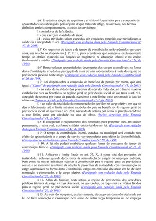 § 4º É vedada a adoção de requisitos e critérios diferenciados para a concessão de
aposentadoria aos abrangidos pelo regime de que trata este artigo, ressalvados, nos termos
definidos em leis complementares, os casos de servidores:
            I - portadores de deficiência;
            II - que exerçam atividades de risco;
            III - cujas atividades sejam exercidas sob condições especiais que prejudiquem a
saúde ou a integridade física. (Parágrafo com redação dada pela Emenda Constitucional nº
47, de 2005)
            § 5º Os requisitos de idade e de tempo de contribuição serão reduzidos em cinco
anos, em relação ao disposto no § 1°, III, a, para o professor que comprove exclusivamente
tempo de efetivo exercício das funções de magistério na educação infantil e no ensino
fundamental e médio. (Parágrafo com redação dada pela Emenda Constitucional nº 20, de
1998)
            § 6º Ressalvadas as aposentadorias decorrentes dos cargos acumuláveis na forma
desta Constituição, é vedada a percepção de mais de uma aposentadoria à conta do regime de
previdência previsto neste artigo. (Parágrafo com redação dada pela Emenda Constitucional
nº 20, de 1998)
            § 7º Lei disporá sobre a concessão do benefício de pensão por morte, que será
igual: (“Caput” do parágrafo com redação dada pela Emenda Constitucional nº 41, de 2003)
            I - ao valor da totalidade dos proventos do servidor falecido, até o limite máximo
estabelecido para os benefícios do regime geral de previdência social de que trata o art. 201,
acrescido de setenta por cento da parcela excedente a este limite, caso aposentado à data do
óbito; ou (Inciso acrescido pela Emenda Constitucional nº 41, de 2003)
            II - ao valor da totalidade da remuneração do servidor no cargo efetivo em que se
deu o falecimento, até o limite máximo estabelecido para os benefícios do regime geral de
previdência social de que trata o art. 201, acrescido de setenta por cento da parcela excedente
a este limite, caso em atividade na data do óbito. (Inciso acrescido pela Emenda
Constitucional nº 41, de 2003)
            § 8º É assegurado o reajustamento dos benefícios para preservar-lhes, em caráter
permanente, o valor real, conforme critérios estabelecidos em lei. (Parágrafo com redação
dada pela Emenda Constitucional nº 41, de 2003)
            § 9º O tempo de contribuição federal, estadual ou municipal será contado para
efeito de aposentadoria e o tempo de serviço correspondente para efeito de disponibilidade.
(Parágrafo com redação dada pela Emenda Constitucional nº 20, de 1998)
             § 10. A lei não poderá estabelecer qualquer forma de contagem de tempo de
contribuição fictício. (Parágrafo com redação dada pela Emenda Constitucional nº 20, de
1998)
            § 11. Aplica-se o limite fixado no art. 37, XI, à soma total dos proventos de
inatividade, inclusive quando decorrentes da acumulação de cargos ou empregos públicos,
bem como de outras atividades sujeitas a contribuição para o regime geral de previdência
social, e ao montante resultante da adição de proventos de inatividade com remuneração de
cargo acumulável na forma desta Constituição, cargo em comissão declarado em lei de livre
nomeação e exoneração, e de cargo eletivo. (Parágrafo com redação dada pela Emenda
Constitucional nº 20, de 1998)
            § 12. Além do disposto neste artigo, o regime de previdência dos servidores
públicos titulares de cargo efetivo observará, no que couber, os requisitos e critérios fixados
para o regime geral de previdência social. (Parágrafo com redação dada pela Emenda
Constitucional nº 20, de 1998)
            § 13. Ao servidor ocupante, exclusivamente, de cargo em comissão declarado em
lei de livre nomeação e exoneração bem como de outro cargo temporário ou de emprego
 