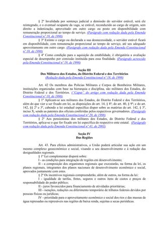 § 2º Invalidada por sentença judicial a demissão do servidor estável, será ele
reintegrado, e o eventual ocupante da vaga, se estável, reconduzido ao cargo de origem, sem
direito a indenização, aproveitado em outro cargo ou posto em disponibilidade com
remuneração proporcional ao tempo de serviço. (Parágrafo com redação dada pela Emenda
Constitucional nº 19, de 1998)
            § 3º Extinto o cargo ou declarada a sua desnecessidade, o servidor estável ficará
em disponibilidade, com remuneração proporcional ao tempo de serviço, até seu adequado
aproveitamento em outro cargo. (Parágrafo com redação dada pela Emenda Constitucional
nº 19, de 1998)
            § 4º Como condição para a aquisição da estabilidade, é obrigatória a avaliação
especial de desempenho por comissão instituída para essa finalidade. (Parágrafo acrescido
pela Emenda Constitucional nº 19, de 1998)

                                        Seção III
             Dos Militares dos Estados, do Distrito Federal e dos Territórios
                (Redação dada pela Emenda Constitucional nº 18, de 1998)

             Art. 42 Os membros das Polícias Militares e Corpos de Bombeiros Militares,
instituições organizadas com base na hierarquia e disciplina, são militares dos Estados, do
Distrito Federal e dos Territórios. (“Caput” do artigo com redação dada pela Emenda
Constitucional nº 18, de 1998)
             § 1º Aplicam-se aos militares dos Estados, do Distrito Federal e dos Territórios,
além do que vier a ser fixado em lei, as disposições do art. 14, § 8º; do art. 40, § 9º; e do art.
142, §§ 2º e 3º, cabendo a lei estadual específica dispor sobre as matérias do art. 142, § 3º,
inciso X, sendo as patentes dos oficiais conferidas pelos respectivos governadores. (Parágrafo
com redação dada pela Emenda Constitucional nº 20, de 1998)
             § 2º Aos pensionistas dos militares dos Estados, do Distrito Federal e dos
Territórios, aplica-se o que for fixado em lei específica do respectivo ente estatal. (Parágrafo
com redação dada pela Emenda Constitucional nº 41, de 2003)

                                           Seção IV
                                          Das Regiões

            Art. 43. Para efeitos administrativos, a União poderá articular sua ação em um
mesmo complexo geoeconômico e social, visando a seu desenvolvimento e à redução das
desigualdades regionais.
            § 1º Lei complementar disporá sobre:
            I - as condições para integração de regiões em desenvolvimento;
            II - a composição dos organismos regionais que executarão, na forma da lei, os
planos regionais, integrantes dos planos nacionais de desenvolvimento econômico e social,
aprovados juntamente com estes.
            § 2º Os incentivos regionais compreenderão, além de outros, na forma da lei:
            I - igualdade de tarifas, fretes, seguros e outros itens de custos e preços de
responsabilidade do poder público;
            II - juros favorecidos para financiamento de atividades prioritárias;
            III - isenções, reduções ou diferimento temporário de tributos federais devidos por
pessoas físicas ou jurídicas;
            IV - prioridade para o aproveitamento econômico e social dos rios e das massas de
água represadas ou represáveis nas regiões de baixa renda, sujeitas a secas periódicas.
 