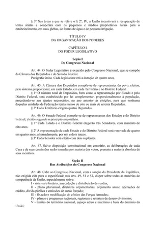 § 3º Nas áreas a que se refere o § 2º, IV, a União incentivará a recuperação de
terras áridas e cooperará com os pequenos e médios proprietários rurais para o
estabelecimento, em suas glebas, de fontes de água e de pequena irrigação.

                                   TÍTULO IV
                          DA ORGANIZAÇÃO DOS PODERES

                                     CAPÍTULO I
                                DO PODER LEGISLATIVO

                                        Seção I
                                  Do Congresso Nacional

          Art. 44. O Poder Legislativo é exercido pelo Congresso Nacional, que se compõe
da Câmara dos Deputados e do Senado Federal.
          Parágrafo único. Cada legislatura terá a duração de quatro anos.

           Art. 45. A Câmara dos Deputados compõe-se de representantes do povo, eleitos,
pelo sistema proporcional, em cada Estado, em cada Território e no Distrito Federal.
           § 1º O número total de Deputados, bem como a representação por Estado e pelo
Distrito Federal, será estabelecido por lei complementar, proporcionalmente à população,
procedendo-se aos ajustes necessários, no ano anterior às eleições, para que nenhuma
daquelas unidades da Federação tenha menos de oito ou mais de setenta Deputados.
           § 2º Cada Território elegerá quatro Deputados.

            Art. 46. O Senado Federal compõe-se de representantes dos Estados e do Distrito
Federal, eleitos segundo o princípio majoritário.
            § 1º Cada Estado e o Distrito Federal elegerão três Senadores, com mandato de
oito anos.
            § 2º A representação de cada Estado e do Distrito Federal será renovada de quatro
em quatro anos, alternadamente, por um e dois terços.
            § 3º Cada Senador será eleito com dois suplentes.

           Art. 47. Salvo disposição constitucional em contrário, as deliberações de cada
Casa e de suas comissões serão tomadas por maioria dos votos, presente a maioria absoluta de
seus membros.

                                        Seção II
                         Das Atribuições do Congresso Nacional

             Art. 48. Cabe ao Congresso Nacional, com a sanção do Presidente da República,
não exigida esta para o especificado nos arts. 49, 51 e 52, dispor sobre todas as matérias de
competência da União, especialmente sobre:
             I - sistema tributário, arrecadação e distribuição de rendas;
             II - plano plurianual, diretrizes orçamentárias, orçamento anual, operações de
crédito, dívida pública e emissões de curso forçado;
             III - fixação e modificação do efetivo das Forças Armadas;
             IV - planos e programas nacionais, regionais e setoriais de desenvolvimento;
             V - limites do território nacional, espaço aéreo e marítimo e bens do domínio da
União;
 