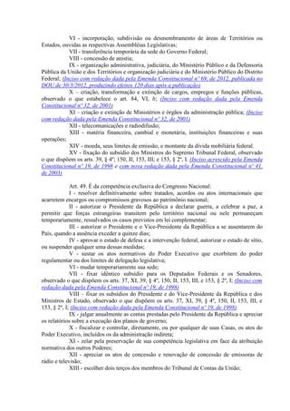 VI - incorporação, subdivisão ou desmembramento de áreas de Territórios ou
Estados, ouvidas as respectivas Assembléias Legislativas;
            VII - transferência temporária da sede do Governo Federal;
            VIII - concessão de anistia;
            IX - organização administrativa, judiciária, do Ministério Público e da Defensoria
Pública da União e dos Territórios e organização judiciária e do Ministério Público do Distrito
Federal; (Inciso com redação dada pela Emenda Constitucional nº 69, de 2012, publicada no
DOU de 30/3/2012, produzindo efeitos 120 dias após a publicação)
            X – criação, transformação e extinção de cargos, empregos e funções públicas,
observado o que estabelece o art. 84, VI, b; (Inciso com redação dada pela Emenda
Constitucional nº 32, de 2001)
            XI – criação e extinção de Ministérios e órgãos da administração pública; (Inciso
com redação dada pela Emenda Constitucional nº 32, de 2001)
            XII - telecomunicações e radiodifusão;
            XIII - matéria financeira, cambial e monetária, instituições financeiras e suas
operações;
            XIV - moeda, seus limites de emissão, e montante da dívida mobiliária federal.
            XV - fixação do subsídio dos Ministros do Supremo Tribunal Federal, observado
o que dispõem os arts. 39, § 4º; 150, II; 153, III; e 153, § 2º, I. (Inciso acrescido pela Emenda
Constitucional nº 19, de 1998 e com nova redação dada pela Emenda Constitucional nº 41,
de 2003)

             Art. 49. É da competência exclusiva do Congresso Nacional:
             I - resolver definitivamente sobre tratados, acordos ou atos internacionais que
acarretem encargos ou compromissos gravosos ao patrimônio nacional;
             II - autorizar o Presidente da República a declarar guerra, a celebrar a paz, a
permitir que forças estrangeiras transitem pelo território nacional ou nele permaneçam
temporariamente, ressalvados os casos previstos em lei complementar;
             III - autorizar o Presidente e o Vice-Presidente da República a se ausentarem do
País, quando a ausência exceder a quinze dias;
             IV - aprovar o estado de defesa e a intervenção federal, autorizar o estado de sítio,
ou suspender qualquer uma dessas medidas;
             V - sustar os atos normativos do Poder Executivo que exorbitem do poder
regulamentar ou dos limites de delegação legislativa;
             VI - mudar temporariamente sua sede;
             VII - fixar idêntico subsídio para os Deputados Federais e os Senadores,
observado o que dispõem os arts. 37, XI, 39, § 4º, 150, II, 153, III, e 153, § 2º, I; (Inciso com
redação dada pela Emenda Constitucional nº 19, de 1998)
             VIII – fixar os subsídios do Presidente e do Vice-Presidente da República e dos
Ministros de Estado, observado o que dispõem os arts. 37, XI, 39, § 4º, 150, II, 153, III, e
153, § 2º, I; (Inciso com redação dada pela Emenda Constitucional nº 19, de 1998)
             IX - julgar anualmente as contas prestadas pelo Presidente da República e apreciar
os relatórios sobre a execução dos planos de governo;
             X - fiscalizar e controlar, diretamente, ou por qualquer de suas Casas, os atos do
Poder Executivo, incluídos os da administração indireta;
             XI - zelar pela preservação de sua competência legislativa em face da atribuição
normativa dos outros Poderes;
             XII - apreciar os atos de concessão e renovação de concessão de emissoras de
rádio e televisão;
             XIII - escolher dois terços dos membros do Tribunal de Contas da União;
 