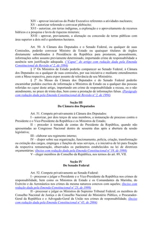 XIV - aprovar iniciativas do Poder Executivo referentes a atividades nucleares;
            XV - autorizar referendo e convocar plebiscito;
            XVI - autorizar, em terras indígenas, a exploração e o aproveitamento de recursos
hídricos e a pesquisa e lavra de riquezas minerais;
            XVII - aprovar, previamente, a alienação ou concessão de terras públicas com
área superior a dois mil e quinhentos hectares.

            Art. 50. A Câmara dos Deputados e o Senado Federal, ou qualquer de suas
Comissões, poderão convocar Ministro de Estado ou quaisquer titulares de órgãos
diretamente subordinados à Presidência da República para prestarem, pessoalmente,
informações sobre assunto previamente determinado, importando crime de responsabilidade a
ausência sem justificação adequada. (“Caput” do artigo com redação dada pela Emenda
Constitucional de Revisão nº 2, de 1994)
            § 1º Os Ministros de Estado poderão comparecer ao Senado Federal, à Câmara
dos Deputados ou a qualquer de suas comissões, por sua iniciativa e mediante entendimentos
com a Mesa respectiva, para expor assunto de relevância de seu Ministério.
            § 2º As Mesas da Câmara dos Deputados e do Senado Federal poderão
encaminhar pedidos escritos de informação a Ministros de Estado ou a qualquer das pessoas
referidas no caput deste artigo, importando em crime de responsabilidade a recusa, ou o não
atendimento, no prazo de trinta dias, bem como a prestação de informações falsas. (Parágrafo
com redação dada pela Emenda Constitucional de Revisão nº 2, de 1994)

                                        Seção III
                                 Da Câmara dos Deputados

             Art. 51. Compete privativamente à Câmara dos Deputados:
             I - autorizar, por dois terços de seus membros, a instauração de processo contra o
Presidente e o Vice-Presidente da República e os Ministros de Estado;
             II - proceder à tomada de contas do Presidente da República, quando não
apresentadas ao Congresso Nacional dentro de sessenta dias após a abertura da sessão
legislativa;
             III - elaborar seu regimento interno;
             IV – dispor sobre sua organização, funcionamento, polícia, criação, transformação
ou extinção dos cargos, empregos e funções de seus serviços, e a iniciativa de lei para fixação
da respectiva remuneração, observados os parâmetros estabelecidos na lei de diretrizes
orçamentárias; (Inciso com redação dada pela Emenda Constitucional nº 19, de 1998)
             V - eleger membros do Conselho da República, nos termos do art. 89, VII.

                                         Seção IV
                                     Do Senado Federal

            Art. 52. Compete privativamente ao Senado Federal:
            I - processar e julgar o Presidente e o Vice-Presidente da República nos crimes de
responsabilidade, bem como os Ministros de Estado e os Comandantes da Marinha, do
Exército e da Aeronáutica nos crimes da mesma natureza conexos com aqueles; (Inciso com
redação dada pela Emenda Constitucional nº 23, de 1999)
            II - processar e julgar os Ministros do Supremo Tribunal Federal, os membros do
Conselho Nacional de Justiça e do Conselho Nacional do Ministério Público, o Procurador-
Geral da República e o Advogado-Geral da União nos crimes de responsabilidade; (Inciso
com redação dada pela Emenda Constitucional nº 45, de 2004)
 