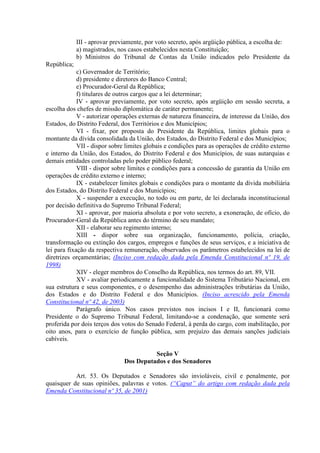III - aprovar previamente, por voto secreto, após argüição pública, a escolha de:
             a) magistrados, nos casos estabelecidos nesta Constituição;
             b) Ministros do Tribunal de Contas da União indicados pelo Presidente da
República;
             c) Governador de Território;
             d) presidente e diretores do Banco Central;
             e) Procurador-Geral da República;
             f) titulares de outros cargos que a lei determinar;
             IV - aprovar previamente, por voto secreto, após argüição em sessão secreta, a
escolha dos chefes de missão diplomática de caráter permanente;
             V - autorizar operações externas de natureza financeira, de interesse da União, dos
Estados, do Distrito Federal, dos Territórios e dos Municípios;
             VI - fixar, por proposta do Presidente da República, limites globais para o
montante da dívida consolidada da União, dos Estados, do Distrito Federal e dos Municípios;
             VII - dispor sobre limites globais e condições para as operações de crédito externo
e interno da União, dos Estados, do Distrito Federal e dos Municípios, de suas autarquias e
demais entidades controladas pelo poder público federal;
             VIII - dispor sobre limites e condições para a concessão de garantia da União em
operações de crédito externo e interno;
             IX - estabelecer limites globais e condições para o montante da dívida mobiliária
dos Estados, do Distrito Federal e dos Municípios;
             X - suspender a execução, no todo ou em parte, de lei declarada inconstitucional
por decisão definitiva do Supremo Tribunal Federal;
             XI - aprovar, por maioria absoluta e por voto secreto, a exoneração, de ofício, do
Procurador-Geral da República antes do término de seu mandato;
             XII - elaborar seu regimento interno;
             XIII - dispor sobre sua organização, funcionamento, polícia, criação,
transformação ou extinção dos cargos, empregos e funções de seus serviços, e a iniciativa de
lei para fixação da respectiva remuneração, observados os parâmetros estabelecidos na lei de
diretrizes orçamentárias; (Inciso com redação dada pela Emenda Constitucional nº 19, de
1998)
             XIV - eleger membros do Conselho da República, nos termos do art. 89, VII.
             XV - avaliar periodicamente a funcionalidade do Sistema Tributário Nacional, em
sua estrutura e seus componentes, e o desempenho das administrações tributárias da União,
dos Estados e do Distrito Federal e dos Municípios. (Inciso acrescido pela Emenda
Constitucional nº 42, de 2003)
             Parágrafo único. Nos casos previstos nos incisos I e II, funcionará como
Presidente o do Supremo Tribunal Federal, limitando-se a condenação, que somente será
proferida por dois terços dos votos do Senado Federal, à perda do cargo, com inabilitação, por
oito anos, para o exercício de função pública, sem prejuízo das demais sanções judiciais
cabíveis.

                                         Seção V
                               Dos Deputados e dos Senadores

           Art. 53. Os Deputados e Senadores são invioláveis, civil e penalmente, por
quaisquer de suas opiniões, palavras e votos. (“Caput” do artigo com redação dada pela
Emenda Constitucional nº 35, de 2001)
 