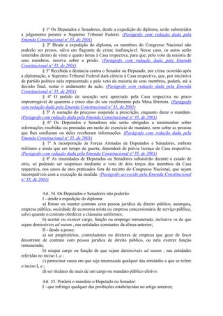 § 1º Os Deputados e Senadores, desde a expedição do diploma, serão submetidos
a julgamento perante o Supremo Tribunal Federal. (Parágrafo com redação dada pela
Emenda Constitucional nº 35, de 2001)
            § 2º Desde a expedição do diploma, os membros do Congresso Nacional não
poderão ser presos, salvo em flagrante de crime inafiançável. Nesse caso, os autos serão
remetidos dentro de vinte e quatro horas à Casa respectiva, para que, pelo voto da maioria de
seus membros, resolva sobre a prisão. (Parágrafo com redação dada pela Emenda
Constitucional nº 35, de 2001)
            § 3º Recebida a denúncia contra o Senador ou Deputado, por crime ocorrido após
a diplomação, o Supremo Tribunal Federal dará ciência à Casa respectiva, que, por iniciativa
de partido político nela representado e pelo voto da maioria de seus membros, poderá, até a
decisão final, sustar o andamento da ação. (Parágrafo com redação dada pela Emenda
Constitucional nº 35, de 2001)
            § 4º O pedido de sustação será apreciado pela Casa respectiva no prazo
improrrogável de quarenta e cinco dias do seu recebimento pela Mesa Diretora. (Parágrafo
com redação dada pela Emenda Constitucional nº 35, de 2001)
            § 5º A sustação do processo suspende a prescrição, enquanto durar o mandato.
(Parágrafo com redação dada pela Emenda Constitucional nº 35, de 2001)
            § 6º Os Deputados e Senadores não serão obrigados a testemunhar sobre
informações recebidas ou prestadas em razão do exercício do mandato, nem sobre as pessoas
que lhes confiaram ou deles receberam informações. (Parágrafo com redação dada pela
Emenda Constitucional nº 35, de 2001)
            § 7º A incorporação às Forças Armadas de Deputados e Senadores, embora
militares e ainda que em tempo de guerra, dependerá de prévia licença da Casa respectiva.
(Parágrafo com redação dada pela Emenda Constitucional nº 35, de 2001)
            § 8º As imunidades de Deputados ou Senadores subsistirão durante o estado de
sítio, só podendo ser suspensas mediante o voto de dois terços dos membros da Casa
respectiva, nos casos de atos praticados fora do recinto do Congresso Nacional, que sejam
incompatíveis com a execução da medida. (Parágrafo acrescido pela Emenda Constitucional
nº 35, de 2001)


             Art. 54. Os Deputados e Senadores não poderão:
             I - desde a expedição do diploma:
             a) firmar ou manter contrato com pessoa jurídica de direito público, autarquia,
empresa pública, sociedade de economia mista ou empresa concessionária de serviço público,
salvo quando o contrato obedecer a cláusulas uniformes;
             b) aceitar ou exercer cargo, função ou emprego remunerado, inclusive os de que
sejam demissíveis ad nutum , nas entidades constantes da alínea anterior;
             II - desde a posse:
             a) ser proprietários, controladores ou diretores de empresa que goze de favor
decorrente de contrato com pessoa jurídica de direito público, ou nela exercer função
remunerada;
             b) ocupar cargo ou função de que sejam demissíveis ad nutum , nas entidades
referidas no inciso I, a ;
             c) patrocinar causa em que seja interessada qualquer das entidades a que se refere
o inciso I, a ;
             d) ser titulares de mais de um cargo ou mandato público eletivo.

           Art. 55. Perderá o mandato o Deputado ou Senador:
           I - que infringir qualquer das proibições estabelecidas no artigo anterior;
 
