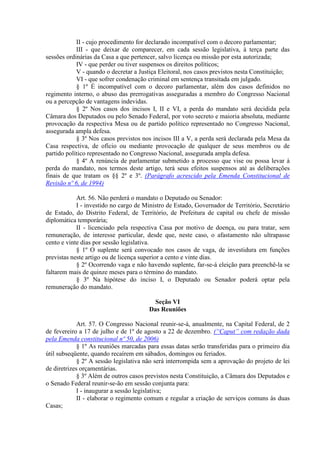 II - cujo procedimento for declarado incompatível com o decoro parlamentar;
            III - que deixar de comparecer, em cada sessão legislativa, à terça parte das
sessões ordinárias da Casa a que pertencer, salvo licença ou missão por esta autorizada;
            IV - que perder ou tiver suspensos os direitos políticos;
            V - quando o decretar a Justiça Eleitoral, nos casos previstos nesta Constituição;
            VI - que sofrer condenação criminal em sentença transitada em julgado.
            § 1º É incompatível com o decoro parlamentar, além dos casos definidos no
regimento interno, o abuso das prerrogativas asseguradas a membro do Congresso Nacional
ou a percepção de vantagens indevidas.
            § 2º Nos casos dos incisos I, II e VI, a perda do mandato será decidida pela
Câmara dos Deputados ou pelo Senado Federal, por voto secreto e maioria absoluta, mediante
provocação da respectiva Mesa ou de partido político representado no Congresso Nacional,
assegurada ampla defesa.
            § 3º Nos casos previstos nos incisos III a V, a perda será declarada pela Mesa da
Casa respectiva, de ofício ou mediante provocação de qualquer de seus membros ou de
partido político representado no Congresso Nacional, assegurada ampla defesa.
            § 4º A renúncia de parlamentar submetido a processo que vise ou possa levar à
perda do mandato, nos termos deste artigo, terá seus efeitos suspensos até as deliberações
finais de que tratam os §§ 2º e 3º. (Parágrafo acrescido pela Emenda Constitucional de
Revisão nº 6, de 1994)

            Art. 56. Não perderá o mandato o Deputado ou Senador:
            I - investido no cargo de Ministro de Estado, Governador de Território, Secretário
de Estado, do Distrito Federal, de Território, de Prefeitura de capital ou chefe de missão
diplomática temporária;
            II - licenciado pela respectiva Casa por motivo de doença, ou para tratar, sem
remuneração, de interesse particular, desde que, neste caso, o afastamento não ultrapasse
cento e vinte dias por sessão legislativa.
            § 1º O suplente será convocado nos casos de vaga, de investidura em funções
previstas neste artigo ou de licença superior a cento e vinte dias.
            § 2º Ocorrendo vaga e não havendo suplente, far-se-á eleição para preenchê-la se
faltarem mais de quinze meses para o término do mandato.
            § 3º Na hipótese do inciso I, o Deputado ou Senador poderá optar pela
remuneração do mandato.

                                         Seção VI
                                       Das Reuniões

             Art. 57. O Congresso Nacional reunir-se-á, anualmente, na Capital Federal, de 2
de fevereiro a 17 de julho e de 1º de agosto a 22 de dezembro. (“Caput” com redação dada
pela Emenda constitucional nº 50, de 2006)
             § 1º As reuniões marcadas para essas datas serão transferidas para o primeiro dia
útil subseqüente, quando recaírem em sábados, domingos ou feriados.
             § 2º A sessão legislativa não será interrompida sem a aprovação do projeto de lei
de diretrizes orçamentárias.
             § 3º Além de outros casos previstos nesta Constituição, a Câmara dos Deputados e
o Senado Federal reunir-se-ão em sessão conjunta para:
             I - inaugurar a sessão legislativa;
             II - elaborar o regimento comum e regular a criação de serviços comuns às duas
Casas;
 