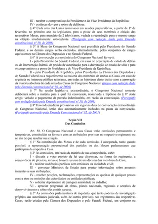 III - receber o compromisso do Presidente e do Vice-Presidente da República;
            IV - conhecer do veto e sobre ele deliberar.
            § 4º Cada uma das Casas reunir-se-á em sessões preparatórias, a partir de 1º de
fevereiro, no primeiro ano da legislatura, para a posse de seus membros e eleição das
respectivas Mesas, para mandato de 2 (dois) anos, vedada a recondução para o mesmo cargo
na eleição imediatamente subseqüente. (Parágrafo com redação dada pela Emenda
constitucional nº 50, de 2006)
            § 5º A Mesa do Congresso Nacional será presidida pelo Presidente do Senado
Federal, e os demais cargos serão exercidos, alternadamente, pelos ocupantes de cargos
equivalentes na Câmara dos Deputados e no Senado Federal.
            § 6º A convocação extraordinária do Congresso Nacional far-se-á:
            I - pelo Presidente do Senado Federal, em caso de decretação de estado de defesa
ou de intervenção federal, de pedido de autorização para a decretação de estado de sítio e para
o compromisso e a posse do Presidente e do Vice-Presidente da República;
            II - pelo Presidente da República, pelos Presidentes da Câmara dos Deputados e
do Senado Federal ou a requerimento da maioria dos membros de ambas as Casas, em caso de
urgência ou interesse público relevante, em todas as hipóteses deste inciso com a aprovação
da maioria absoluta de cada uma das Casas do Congresso Nacional. (Inciso com redação dada
pela Emenda constitucional nº 50, de 2006)
            § 7º Na sessão legislativa extraordinária, o Congresso Nacional somente
deliberará sobre a matéria para a qual foi convocado, ressalvada a hipótese do § 8º deste
artigo, vedado o pagamento de parcela indenizatória, em razão da convocação. (Parágrafo
com redação dada pela Emenda constitucional nº 50, de 2006)
            § 8º Havendo medidas provisórias em vigor na data de convocação extraordinária
do Congresso Nacional, serão elas automaticamente incluídas na pauta da convocação.
(Parágrafo acrescido pela Emenda Constitucional nº 32, de 2001)

                                         Seção VII
                                       Das Comissões

            Art. 58. O Congresso Nacional e suas Casas terão comissões permanentes e
temporárias, constituídas na forma e com as atribuições previstas no respectivo regimento ou
no ato de que resultar sua criação.
            § 1º Na constituição das Mesas e de cada comissão, é assegurada, tanto quanto
possível, a representação proporcional dos partidos ou dos blocos parlamentares que
participam da respectiva Casa.
            § 2º Às comissões, em razão da matéria de sua competência, cabe:
            I - discutir e votar projeto de lei que dispensar, na forma do regimento, a
competência do plenário, salvo se houver recurso de um décimo dos membros da Casa;
            II - realizar audiências públicas com entidades da sociedade civil;
            III - convocar Ministros de Estado para prestar informações sobre assuntos
inerentes a suas atribuições;
            IV - receber petições, reclamações, representações ou queixas de qualquer pessoa
contra atos ou omissões das autoridades ou entidades públicas;
            V - solicitar depoimento de qualquer autoridade ou cidadão;
            VI - apreciar programas de obras, planos nacionais, regionais e setoriais de
desenvolvimento e sobre eles emitir parecer.
            § 3º As comissões parlamentares de inquérito, que terão poderes de investigação
próprios das autoridades judiciais, além de outros previstos nos regimentos das respectivas
Casas, serão criadas pela Câmara dos Deputados e pelo Senado Federal, em conjunto ou
 