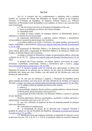 Das Leis

             Art. 61. A iniciativa das leis complementares e ordinárias cabe a qualquer
membro ou comissão da Câmara dos Deputados, do Senado Federal ou do Congresso
Nacional, ao Presidente da República, ao Supremo Tribunal Federal, aos Tribunais
Superiores, ao Procurador-Geral da República e aos cidadãos, na forma e nos casos previstos
nesta Constituição.
             § 1º São de iniciativa privativa do Presidente da República as leis que:
             I - fixem ou modifiquem os efetivos das Forças Armadas;
             II - disponham sobre:
             a) criação de cargos, funções ou empregos públicos na administração direta e
autárquica ou aumento de sua remuneração;
             b) organização administrativa e judiciária, matéria tributária e orçamentária,
serviços públicos e pessoal da administração dos Territórios;
             c) servidores públicos da União e Territórios, seu regime jurídico, provimento de
cargos, estabilidade e aposentadoria; (Alínea com redação dada pela Emenda Constitucional
nº 18, de 1998)
             d) organização do Ministério Público e da Defensoria Pública da União, bem
como normas gerais para a organização do Ministério Público e da Defensoria Pública dos
Estados, do Distrito Federal e dos Territórios;
             e) criação e extinção de Ministérios e órgãos da administração pública, observado
o disposto no art. 84, VI; (Alínea com redação dada pela Emenda Constitucional nº 32, de
2001)
             f) militares das Forças Armadas, seu regime jurídico, provimento de cargos,
promoções, estabilidade, remuneração, reforma e transferência para a reserva. (Alínea
acrescida pela Emenda Constitucional nº 18, de 1998)
             § 2º A iniciativa popular pode ser exercida pela apresentação à Câmara dos
Deputados de projeto de lei subscrito por, no mínimo, um por cento do eleitorado nacional,
distribuído pelo menos por cinco Estados, com não menos de três décimos por cento dos
eleitores de cada um deles.

            Art. 62. Em caso de relevância e urgência, o Presidente da República poderá
adotar medidas provisórias, com força de lei, devendo submetê-las de imediato ao Congresso
Nacional. (“Caput” do artigo com redação dada pela Emenda Constitucional nº 32, de 2001)
            § 1º É vedada a edição de medidas provisórias sobre matéria:
            I - relativa a:
            a) nacionalidade, cidadania, direitos políticos, partidos políticos e direito eleitoral;
            b) direito penal, processual penal e processual civil;
            c) organização do Poder Judiciário e do Ministério Público, a carreira e a garantia
de seus membros;
            d) planos plurianuais, diretrizes orçamentárias, orçamento e créditos adicionais e
suplementares, ressalvado o previsto no art. 167, § 3º;
            II - que vise a detenção ou seqüestro de bens, de poupança popular ou qualquer
outro ativo financeiro;
            III - reservada a lei complementar;
            IV - já disciplinada em projeto de lei aprovado pelo Congresso Nacional e
pendente de sanção ou veto do Presidente da República. (Parágrafo acrescido pela Emenda
Constitucional nº 32, de 2001)
            § 2º Medida provisória que implique instituição ou majoração de impostos, exceto
os previstos nos arts. 153, I, II, IV, V, e 154, II, só produzirá efeitos no exercício financeiro
 