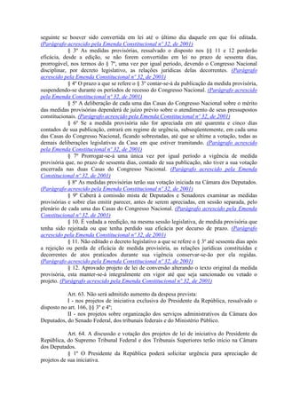 seguinte se houver sido convertida em lei até o último dia daquele em que foi editada.
(Parágrafo acrescido pela Emenda Constitucional nº 32, de 2001)
            § 3º As medidas provisórias, ressalvado o disposto nos §§ 11 e 12 perderão
eficácia, desde a edição, se não forem convertidas em lei no prazo de sessenta dias,
prorrogável, nos termos do § 7º, uma vez por igual período, devendo o Congresso Nacional
disciplinar, por decreto legislativo, as relações jurídicas delas decorrentes. (Parágrafo
acrescido pela Emenda Constitucional nº 32, de 2001)
            § 4º O prazo a que se refere o § 3º contar-se-á da publicação da medida provisória,
suspendendo-se durante os períodos de recesso do Congresso Nacional. (Parágrafo acrescido
pela Emenda Constitucional nº 32, de 2001)
            § 5º A deliberação de cada uma das Casas do Congresso Nacional sobre o mérito
das medidas provisórias dependerá de juízo prévio sobre o atendimento de seus pressupostos
constitucionais. (Parágrafo acrescido pela Emenda Constitucional nº 32, de 2001)
            § 6º Se a medida provisória não for apreciada em até quarenta e cinco dias
contados de sua publicação, entrará em regime de urgência, subseqüentemente, em cada uma
das Casas do Congresso Nacional, ficando sobrestadas, até que se ultime a votação, todas as
demais deliberações legislativas da Casa em que estiver tramitando. (Parágrafo acrescido
pela Emenda Constitucional nº 32, de 2001)
            § 7º Prorrogar-se-á uma única vez por igual período a vigência de medida
provisória que, no prazo de sessenta dias, contado de sua publicação, não tiver a sua votação
encerrada nas duas Casas do Congresso Nacional. (Parágrafo acrescido pela Emenda
Constitucional nº 32, de 2001)
            § 8º As medidas provisórias terão sua votação iniciada na Câmara dos Deputados.
(Parágrafo acrescido pela Emenda Constitucional nº 32, de 2001)
            § 9º Caberá à comissão mista de Deputados e Senadores examinar as medidas
provisórias e sobre elas emitir parecer, antes de serem apreciadas, em sessão separada, pelo
plenário de cada uma das Casas do Congresso Nacional. (Parágrafo acrescido pela Emenda
Constitucional nº 32, de 2001)
            § 10. É vedada a reedição, na mesma sessão legislativa, de medida provisória que
tenha sido rejeitada ou que tenha perdido sua eficácia por decurso de prazo. (Parágrafo
acrescido pela Emenda Constitucional nº 32, de 2001)
            § 11. Não editado o decreto legislativo a que se refere o § 3º até sessenta dias após
a rejeição ou perda de eficácia de medida provisória, as relações jurídicas constituídas e
decorrentes de atos praticados durante sua vigência conservar-se-ão por ela regidas.
(Parágrafo acrescido pela Emenda Constitucional nº 32, de 2001)
            § 12. Aprovado projeto de lei de conversão alterando o texto original da medida
provisória, esta manter-se-á integralmente em vigor até que seja sancionado ou vetado o
projeto. (Parágrafo acrescido pela Emenda Constitucional nº 32, de 2001)

            Art. 63. Não será admitido aumento da despesa prevista:
            I - nos projetos de iniciativa exclusiva do Presidente da República, ressalvado o
disposto no art. 166, §§ 3º e 4º;
            II - nos projetos sobre organização dos serviços administrativos da Câmara dos
Deputados, do Senado Federal, dos tribunais federais e do Ministério Público.

            Art. 64. A discussão e votação dos projetos de lei de iniciativa do Presidente da
República, do Supremo Tribunal Federal e dos Tribunais Superiores terão início na Câmara
dos Deputados.
            § 1º O Presidente da República poderá solicitar urgência para apreciação de
projetos de sua iniciativa.
 