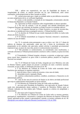 VIII - aplicar aos responsáveis, em caso de ilegalidade de despesa ou
irregularidade de contas, as sanções previstas em lei, que estabelecerá, entre outras
cominações, multa proporcional ao dano causado ao erário;
             IX - assinar prazo para que o órgão ou entidade adote as providências necessárias
ao exato cumprimento da lei, se verificada ilegalidade;
             X - sustar, se não atendido, a execução do ato impugnado, comunicando a decisão
à Câmara dos Deputados e ao Senado Federal;
             XI - representar ao Poder competente sobre irregularidades ou abusos apurados.
             § 1º No caso de contrato, o ato de sustação será adotado diretamente pelo
Congresso Nacional, que solicitará, de imediato, ao Poder Executivo as medidas cabíveis.
             § 2º Se o Congresso Nacional ou o Poder Executivo, no prazo de noventa dias,
não efetivar as medidas previstas no parágrafo anterior, o Tribunal decidirá a respeito.
             § 3º As decisões do Tribunal de que resulte imputação de débito ou multa terão
eficácia de título executivo.
             § 4º O Tribunal encaminhará ao Congresso Nacional, trimestral e anualmente,
relatório de suas atividades.

           Art. 72. A comissão mista permanente a que se refere o art. 166, § 1º, diante de
indícios de despesas não autorizadas, ainda que sob a forma de investimentos não
programados ou de subsídios não aprovados, poderá solicitar à autoridade governamental
responsável que, no prazo de cinco dias, preste os esclarecimentos necessários.
           § 1º Não prestados os esclarecimentos, ou considerados estes insuficientes, a
comissão solicitará ao Tribunal pronunciamento conclusivo sobre a matéria, no prazo de trinta
dias.
           § 2º Entendendo o Tribunal irregular a despesa, a comissão, se julgar que o gasto
possa causar dano irreparável ou grave lesão à economia pública, proporá ao Congresso
Nacional sua sustação.

             Art. 73. O Tribunal de Contas da União, integrado por nove Ministros, tem sede
no Distrito Federal, quadro próprio de pessoal e jurisdição em todo o território nacional,
exercendo, no que couber, as atribuições previstas no art. 96.
             § 1º Os Ministros do Tribunal de Contas da União serão nomeados dentre
brasileiros que satisfaçam os seguintes requisitos:
             I - mais de trinta e cinco e menos de sessenta e cinco anos de idade;
             II - idoneidade moral e reputação ilibada;
             III - notórios conhecimentos jurídicos, contábeis, econômicos e financeiros ou de
administração pública;
             IV - mais de dez anos de exercício de função ou de efetiva atividade profissional
que exija os conhecimentos mencionados no inciso anterior.
             § 2º Os Ministros do Tribunal de Contas da União serão escolhidos:
             I - um terço pelo Presidente da República, com aprovação do Senado Federal,
sendo dois alternadamente dentre auditores e membros do Ministério Público junto ao
Tribunal, indicados em lista tríplice pelo Tribunal, segundo os critérios de antigüidade e
merecimento;
             II - dois terços pelo Congresso Nacional.
             § 3° Os Ministros do Tribunal de Contas da União terão as mesmas garantias,
prerrogativas, impedimentos, vencimentos e vantagens dos Ministros do Superior Tribunal de
Justiça, aplicando-se-lhes, quanto à aposentadoria e pensão, as normas constantes do art. 40.
(Parágrafo com redação dada pela Emenda Constitucional nº 20, de 1998)
 