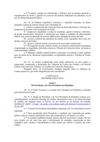 § 4º O auditor, quando em substituição a Ministro, terá as mesmas garantias e
impedimentos do titular e, quando no exercício das demais atribuições da judicatura, as de
juiz de Tribunal Regional Federal.

             Art. 74. Os Poderes Legislativo, Executivo e Judiciário manterão, de forma
integrada, sistema de controle interno com a finalidade de:
             I - avaliar o cumprimento das metas previstas no plano plurianual, a execução dos
programas de governo e dos orçamentos da União;
             II - comprovar a legalidade e avaliar os resultados, quanto à eficácia e eficiência,
da gestão orçamentária, financeira e patrimonial nos órgãos e entidades da administração
federal, bem como da aplicação de recursos públicos por entidades de direito privado;
             III - exercer o controle das operações de crédito, avais e garantias, bem como dos
direitos e haveres da União;
             IV - apoiar o controle externo no exercício de sua missão institucional.
             § 1º Os responsáveis pelo controle interno, ao tomarem conhecimento de qualquer
irregularidade ou ilegalidade, dela darão ciência ao Tribunal de Contas da União, sob pena de
responsabilidade solidária.
             § 2º Qualquer cidadão, partido político, associação ou sindicato é parte legítima
para, na forma da lei, denunciar irregularidades ou ilegalidades perante o Tribunal de Contas
da União.

           Art. 75. As normas estabelecidas nesta Seção aplicam-se, no que couber, à
organização, composição e fiscalização dos Tribunais de Contas dos Estados e do Distrito
Federal, bem como dos Tribunais e Conselhos de Contas dos Municípios.
           Parágrafo único. As Constituições estaduais disporão sobre os Tribunais de
Contas respectivos, que serão integrados por sete conselheiros.

                                      CAPÍTULO II
                                  DO PODER EXECUTIVO

                                         Seção I
                     Do Presidente e do Vice-Presidente da República

           Art. 76. O Poder Executivo é exercido pelo Presidente da República, auxiliado
pelos Ministros de Estado.

             Art. 77. A eleição do Presidente e do Vice-Presidente da República realizar-se-á,
simultaneamente, no primeiro domingo de outubro, em primeiro turno, e no último domingo
de outubro, em segundo turno, se houver, do ano anterior ao do término do mandato
presidencial vigente. (“Caput” do artigo com redação dada pela Emenda Constitucional nº
16, de 1997
             § 1º A eleição do Presidente da República importará a do Vice-Presidente com ele
registrado.
             § 2º Será considerado eleito Presidente o candidato que, registrado por partido
político, obtiver a maioria absoluta de votos, não computados os em branco e os nulos.
             § 3º Se nenhum candidato alcançar maioria absoluta na primeira votação, far-se-á
nova eleição em até vinte dias após a proclamação do resultado, concorrendo os dois
candidatos mais votados e considerando-se eleito aquele que obtiver a maioria dos votos
válidos.
 