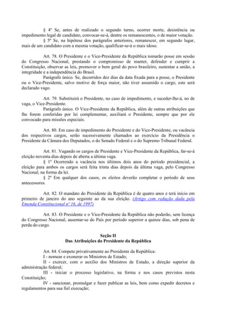 § 4º Se, antes de realizado o segundo turno, ocorrer morte, desistência ou
impedimento legal de candidato, convocar-se-á, dentre os remanescentes, o de maior votação.
          § 5º Se, na hipótese dos parágrafos anteriores, remanescer, em segundo lugar,
mais de um candidato com a mesma votação, qualificar-se-á o mais idoso.

            Art. 78. O Presidente e o Vice-Presidente da República tomarão posse em sessão
do Congresso Nacional, prestando o compromisso de manter, defender e cumprir a
Constituição, observar as leis, promover o bem geral do povo brasileiro, sustentar a união, a
integridade e a independência do Brasil.
            Parágrafo único. Se, decorridos dez dias da data fixada para a posse, o Presidente
ou o Vice-Presidente, salvo motivo de força maior, não tiver assumido o cargo, este será
declarado vago.

           Art. 79. Substituirá o Presidente, no caso de impedimento, e suceder-lhe-á, no de
vaga, o Vice-Presidente.
           Parágrafo único. O Vice-Presidente da República, além de outras atribuições que
lhe forem conferidas por lei complementar, auxiliará o Presidente, sempre que por ele
convocado para missões especiais.

            Art. 80. Em caso de impedimento do Presidente e do Vice-Presidente, ou vacância
dos respectivos cargos, serão sucessivamente chamados ao exercício da Presidência o
Presidente da Câmara dos Deputados, o do Senado Federal e o do Supremo Tribunal Federal.

           Art. 81. Vagando os cargos de Presidente e Vice-Presidente da República, far-se-á
eleição noventa dias depois de aberta a última vaga.
           § 1º Ocorrendo a vacância nos últimos dois anos do período presidencial, a
eleição para ambos os cargos será feita trinta dias depois da última vaga, pelo Congresso
Nacional, na forma da lei.
           § 2º Em qualquer dos casos, os eleitos deverão completar o período de seus
antecessores.

           Art. 82. O mandato do Presidente da República é de quatro anos e terá início em
primeiro de janeiro do ano seguinte ao da sua eleição. (Artigo com redação dada pela
Emenda Constitucional nº 16, de 1997)

           Art. 83. O Presidente e o Vice-Presidente da República não poderão, sem licença
do Congresso Nacional, ausentar-se do País por período superior a quinze dias, sob pena de
perda do cargo.

                                        Seção II
                       Das Atribuições do Presidente da República

           Art. 84. Compete privativamente ao Presidente da República:
           I - nomear e exonerar os Ministros de Estado;
           II - exercer, com o auxílio dos Ministros de Estado, a direção superior da
administração federal;
           III - iniciar o processo legislativo, na forma e nos casos previstos nesta
Constituição;
           IV - sancionar, promulgar e fazer publicar as leis, bem como expedir decretos e
regulamentos para sua fiel execução;
 
