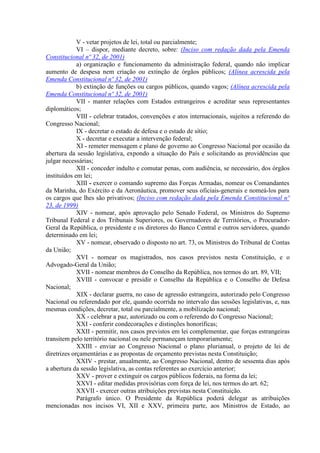 V - vetar projetos de lei, total ou parcialmente;
             VI – dispor, mediante decreto, sobre: (Inciso com redação dada pela Emenda
Constitucional nº 32, de 2001)
             a) organização e funcionamento da administração federal, quando não implicar
aumento de despesa nem criação ou extinção de órgãos públicos; (Alínea acrescida pela
Emenda Constitucional nº 32, de 2001)
             b) extinção de funções ou cargos públicos, quando vagos; (Alínea acrescida pela
Emenda Constitucional nº 32, de 2001)
             VII - manter relações com Estados estrangeiros e acreditar seus representantes
diplomáticos;
             VIII - celebrar tratados, convenções e atos internacionais, sujeitos a referendo do
Congresso Nacional;
             IX - decretar o estado de defesa e o estado de sítio;
             X - decretar e executar a intervenção federal;
             XI - remeter mensagem e plano de governo ao Congresso Nacional por ocasião da
abertura da sessão legislativa, expondo a situação do País e solicitando as providências que
julgar necessárias;
             XII - conceder indulto e comutar penas, com audiência, se necessário, dos órgãos
instituídos em lei;
             XIII - exercer o comando supremo das Forças Armadas, nomear os Comandantes
da Marinha, do Exército e da Aeronáutica, promover seus oficiais-generais e nomeá-los para
os cargos que lhes são privativos; (Inciso com redação dada pela Emenda Constitucional nº
23, de 1999)
             XIV - nomear, após aprovação pelo Senado Federal, os Ministros do Supremo
Tribunal Federal e dos Tribunais Superiores, os Governadores de Territórios, o Procurador-
Geral da República, o presidente e os diretores do Banco Central e outros servidores, quando
determinado em lei;
             XV - nomear, observado o disposto no art. 73, os Ministros do Tribunal de Contas
da União;
             XVI - nomear os magistrados, nos casos previstos nesta Constituição, e o
Advogado-Geral da União;
             XVII - nomear membros do Conselho da República, nos termos do art. 89, VII;
             XVIII - convocar e presidir o Conselho da República e o Conselho de Defesa
Nacional;
             XIX - declarar guerra, no caso de agressão estrangeira, autorizado pelo Congresso
Nacional ou referendado por ele, quando ocorrida no intervalo das sessões legislativas, e, nas
mesmas condições, decretar, total ou parcialmente, a mobilização nacional;
             XX - celebrar a paz, autorizado ou com o referendo do Congresso Nacional;
             XXI - conferir condecorações e distinções honoríficas;
             XXII - permitir, nos casos previstos em lei complementar, que forças estrangeiras
transitem pelo território nacional ou nele permaneçam temporariamente;
             XXIII - enviar ao Congresso Nacional o plano plurianual, o projeto de lei de
diretrizes orçamentárias e as propostas de orçamento previstas nesta Constituição;
             XXIV - prestar, anualmente, ao Congresso Nacional, dentro de sessenta dias após
a abertura da sessão legislativa, as contas referentes ao exercício anterior;
             XXV - prover e extinguir os cargos públicos federais, na forma da lei;
             XXVI - editar medidas provisórias com força de lei, nos termos do art. 62;
             XXVII - exercer outras atribuições previstas nesta Constituição.
             Parágrafo único. O Presidente da República poderá delegar as atribuições
mencionadas nos incisos VI, XII e XXV, primeira parte, aos Ministros de Estado, ao
 