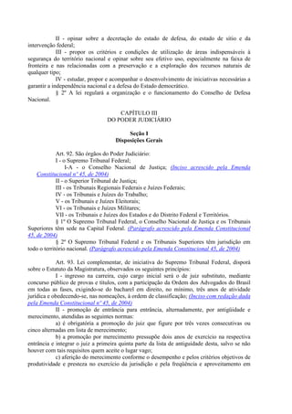 II - opinar sobre a decretação do estado de defesa, do estado de sítio e da
intervenção federal;
             III - propor os critérios e condições de utilização de áreas indispensáveis à
segurança do território nacional e opinar sobre seu efetivo uso, especialmente na faixa de
fronteira e nas relacionadas com a preservação e a exploração dos recursos naturais de
qualquer tipo;
             IV - estudar, propor e acompanhar o desenvolvimento de iniciativas necessárias a
garantir a independência nacional e a defesa do Estado democrático.
             § 2º A lei regulará a organização e o funcionamento do Conselho de Defesa
Nacional.

                                     CAPÍTULO III
                                 DO PODER JUDICIÁRIO

                                          Seção I
                                     Disposições Gerais

             Art. 92. São órgãos do Poder Judiciário:
             I - o Supremo Tribunal Federal;
                  I-A - o Conselho Nacional de Justiça; (Inciso acrescido pela Emenda
    Constitucional nº 45, de 2004)
             II - o Superior Tribunal de Justiça;
             III - os Tribunais Regionais Federais e Juízes Federais;
             IV - os Tribunais e Juízes do Trabalho;
             V - os Tribunais e Juízes Eleitorais;
             VI - os Tribunais e Juízes Militares;
             VII - os Tribunais e Juízes dos Estados e do Distrito Federal e Territórios.
             § 1º O Supremo Tribunal Federal, o Conselho Nacional de Justiça e os Tribunais
Superiores têm sede na Capital Federal. (Parágrafo acrescido pela Emenda Constitucional
45, de 2004)
             § 2º O Supremo Tribunal Federal e os Tribunais Superiores têm jurisdição em
todo o território nacional. (Parágrafo acrescido pela Emenda Constitucional 45, de 2004)

            Art. 93. Lei complementar, de iniciativa do Supremo Tribunal Federal, disporá
sobre o Estatuto da Magistratura, observados os seguintes princípios:
            I - ingresso na carreira, cujo cargo inicial será o de juiz substituto, mediante
concurso público de provas e títulos, com a participação da Ordem dos Advogados do Brasil
em todas as fases, exigindo-se do bacharel em direito, no mínimo, três anos de atividade
jurídica e obedecendo-se, nas nomeações, à ordem de classificação; (Inciso com redação dada
pela Emenda Constitucional nº 45, de 2004)
            II - promoção de entrância para entrância, alternadamente, por antigüidade e
merecimento, atendidas as seguintes normas:
            a) é obrigatória a promoção do juiz que figure por três vezes consecutivas ou
cinco alternadas em lista de merecimento;
            b) a promoção por merecimento pressupõe dois anos de exercício na respectiva
entrância e integrar o juiz a primeira quinta parte da lista de antiguidade desta, salvo se não
houver com tais requisitos quem aceite o lugar vago;
            c) aferição do merecimento conforme o desempenho e pelos critérios objetivos de
produtividade e presteza no exercício da jurisdição e pela freqüência e aproveitamento em
 