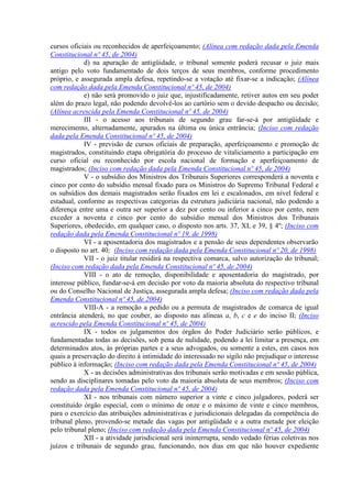 cursos oficiais ou reconhecidos de aperfeiçoamento; (Alínea com redação dada pela Emenda
Constitucional nº 45, de 2004)
            d) na apuração de antigüidade, o tribunal somente poderá recusar o juiz mais
antigo pelo voto fundamentado de dois terços de seus membros, conforme procedimento
próprio, e assegurada ampla defesa, repetindo-se a votação até fixar-se a indicação; (Alínea
com redação dada pela Emenda Constitucional nº 45, de 2004)
            e) não será promovido o juiz que, injustificadamente, retiver autos em seu poder
além do prazo legal, não podendo devolvê-los ao cartório sem o devido despacho ou decisão;
(Alínea acrescida pela Emenda Constitucional nº 45, de 2004)
            III - o acesso aos tribunais de segundo grau far-se-á por antigüidade e
merecimento, alternadamente, apurados na última ou única entrância; (Inciso com redação
dada pela Emenda Constitucional nº 45, de 2004)
            IV - previsão de cursos oficiais de preparação, aperfeiçoamento e promoção de
magistrados, constituindo etapa obrigatória do processo de vitaliciamento a participação em
curso oficial ou reconhecido por escola nacional de formação e aperfeiçoamento de
magistrados; (Inciso com redação dada pela Emenda Constitucional nº 45, de 2004)
            V - o subsídio dos Ministros dos Tribunais Superiores corresponderá a noventa e
cinco por cento do subsídio mensal fixado para os Ministros do Supremo Tribunal Federal e
os subsídios dos demais magistrados serão fixados em lei e escalonados, em nível federal e
estadual, conforme as respectivas categorias da estrutura judiciária nacional, não podendo a
diferença entre uma e outra ser superior a dez por cento ou inferior a cinco por cento, nem
exceder a noventa e cinco por cento do subsídio mensal dos Ministros dos Tribunais
Superiores, obedecido, em qualquer caso, o disposto nos arts. 37, XI, e 39, § 4º; (Inciso com
redação dada pela Emenda Constitucional nº 19, de 1998)
            VI - a aposentadoria dos magistrados e a pensão de seus dependentes observarão
o disposto no art. 40; (Inciso com redação dada pela Emenda Constitucional nº 20, de 1998)
            VII - o juiz titular residirá na respectiva comarca, salvo autorização do tribunal;
(Inciso com redação dada pela Emenda Constitucional nº 45, de 2004)
            VIII - o ato de remoção, disponibilidade e aposentadoria do magistrado, por
interesse público, fundar-se-á em decisão por voto da maioria absoluta do respectivo tribunal
ou do Conselho Nacional de Justiça, assegurada ampla defesa; (Inciso com redação dada pela
Emenda Constitucional nº 45, de 2004)
            VIII-A - a remoção a pedido ou a permuta de magistrados de comarca de igual
entrância atenderá, no que couber, ao disposto nas alíneas a, b, c e e do inciso II; (Inciso
acrescido pela Emenda Constitucional nº 45, de 2004)
            IX - todos os julgamentos dos órgãos do Poder Judiciário serão públicos, e
fundamentadas todas as decisões, sob pena de nulidade, podendo a lei limitar a presença, em
determinados atos, às próprias partes e a seus advogados, ou somente a estes, em casos nos
quais a preservação do direito à intimidade do interessado no sigilo não prejudique o interesse
público à informação; (Inciso com redação dada pela Emenda Constitucional nº 45, de 2004)
            X - as decisões administrativas dos tribunais serão motivadas e em sessão pública,
sendo as disciplinares tomadas pelo voto da maioria absoluta de seus membros; (Inciso com
redação dada pela Emenda Constitucional nº 45, de 2004)
            XI - nos tribunais com número superior a vinte e cinco julgadores, poderá ser
constituído órgão especial, com o mínimo de onze e o máximo de vinte e cinco membros,
para o exercício das atribuições administrativas e jurisdicionais delegadas da competência do
tribunal pleno, provendo-se metade das vagas por antigüidade e a outra metade por eleição
pelo tribunal pleno; (Inciso com redação dada pela Emenda Constitucional nº 45, de 2004)
            XII - a atividade jurisdicional será ininterrupta, sendo vedado férias coletivas nos
juízos e tribunais de segundo grau, funcionando, nos dias em que não houver expediente
 