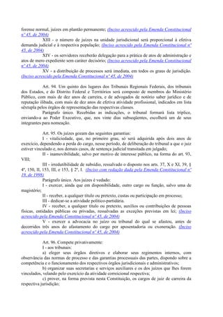 forense normal, juízes em plantão permanente; (Inciso acrescido pela Emenda Constitucional
nº 45, de 2004)
            XIII - o número de juízes na unidade jurisdicional será proporcional à efetiva
demanda judicial e à respectiva população; (Inciso acrescido pela Emenda Constitucional nº
45, de 2004)
            XIV - os servidores receberão delegação para a prática de atos de administração e
atos de mero expediente sem caráter decisório; (Inciso acrescido pela Emenda Constitucional
nº 45, de 2004)
            XV - a distribuição de processos será imediata, em todos os graus de jurisdição.
(Inciso acrescido pela Emenda Constitucional nº 45, de 2004)

            Art. 94. Um quinto dos lugares dos Tribunais Regionais Federais, dos tribunais
dos Estados, e do Distrito Federal e Territórios será composto de membros do Ministério
Público, com mais de dez anos de carreira, e de advogados de notório saber jurídico e de
reputação ilibada, com mais de dez anos de efetiva atividade profissional, indicados em lista
sêxtupla pelos órgãos de representação das respectivas classes.
            Parágrafo único. Recebidas as indicações, o tribunal formará lista tríplice,
enviando-a ao Poder Executivo, que, nos vinte dias subseqüentes, escolherá um de seus
integrantes para nomeação.

             Art. 95. Os juízes gozam das seguintes garantias:
             I - vitaliciedade, que, no primeiro grau, só será adquirida após dois anos de
exercício, dependendo a perda do cargo, nesse período, de deliberação do tribunal a que o juiz
estiver vinculado e, nos demais casos, de sentença judicial transitada em julgado;
             II - inamovibilidade, salvo por motivo de interesse público, na forma do art. 93,
VIII;
             III - irredutibilidade de subsídio, ressalvado o disposto nos arts. 37, X e XI, 39, §
4º, 150, II, 153, III, e 153, § 2º, I. (Inciso com redação dada pela Emenda Constitucional nº
19, de 1998)
             Parágrafo único. Aos juízes é vedado:
             I - exercer, ainda que em disponibilidade, outro cargo ou função, salvo uma de
magistério;
             II - receber, a qualquer título ou pretexto, custas ou participação em processo;
             III - dedicar-se a atividade político-partidária.
             IV - receber, a qualquer título ou pretexto, auxílios ou contribuições de pessoas
físicas, entidades públicas ou privadas, ressalvadas as exceções previstas em lei; (Inciso
acrescido pela Emenda Constitucional nº 45, de 2004)
             V - exercer a advocacia no juízo ou tribunal do qual se afastou, antes de
decorridos três anos do afastamento do cargo por aposentadoria ou exoneração. (Inciso
acrescido pela Emenda Constitucional nº 45, de 2004)

            Art. 96. Compete privativamente:
            I - aos tribunais:
            a) eleger seus órgãos diretivos e elaborar seus regimentos internos, com
observância das normas de processo e das garantias processuais das partes, dispondo sobre a
competência e o funcionamento dos respectivos órgãos jurisdicionais e administrativos;
            b) organizar suas secretarias e serviços auxiliares e os dos juízos que lhes forem
vinculados, velando pelo exercício da atividade correicional respectiva;
            c) prover, na forma prevista nesta Constituição, os cargos de juiz de carreira da
respectiva jurisdição;
 