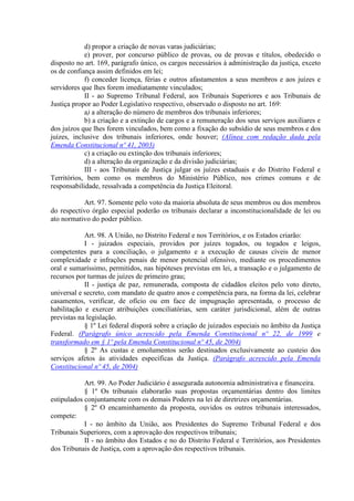 d) propor a criação de novas varas judiciárias;
            e) prover, por concurso público de provas, ou de provas e títulos, obedecido o
disposto no art. 169, parágrafo único, os cargos necessários à administração da justiça, exceto
os de confiança assim definidos em lei;
            f) conceder licença, férias e outros afastamentos a seus membros e aos juízes e
servidores que lhes forem imediatamente vinculados;
            II - ao Supremo Tribunal Federal, aos Tribunais Superiores e aos Tribunais de
Justiça propor ao Poder Legislativo respectivo, observado o disposto no art. 169:
            a) a alteração do número de membros dos tribunais inferiores;
            b) a criação e a extinção de cargos e a remuneração dos seus serviços auxiliares e
dos juízos que lhes forem vinculados, bem como a fixação do subsídio de seus membros e dos
juízes, inclusive dos tribunais inferiores, onde houver; (Alínea com redação dada pela
Emenda Constitucional nº 41, 2003)
            c) a criação ou extinção dos tribunais inferiores;
            d) a alteração da organização e da divisão judiciárias;
            III - aos Tribunais de Justiça julgar os juízes estaduais e do Distrito Federal e
Territórios, bem como os membros do Ministério Público, nos crimes comuns e de
responsabilidade, ressalvada a competência da Justiça Eleitoral.

           Art. 97. Somente pelo voto da maioria absoluta de seus membros ou dos membros
do respectivo órgão especial poderão os tribunais declarar a inconstitucionalidade de lei ou
ato normativo do poder público.

            Art. 98. A União, no Distrito Federal e nos Territórios, e os Estados criarão:
            I - juizados especiais, providos por juízes togados, ou togados e leigos,
competentes para a conciliação, o julgamento e a execução de causas cíveis de menor
complexidade e infrações penais de menor potencial ofensivo, mediante os procedimentos
oral e sumaríssimo, permitidos, nas hipóteses previstas em lei, a transação e o julgamento de
recursos por turmas de juízes de primeiro grau;
            II - justiça de paz, remunerada, composta de cidadãos eleitos pelo voto direto,
universal e secreto, com mandato de quatro anos e competência para, na forma da lei, celebrar
casamentos, verificar, de ofício ou em face de impugnação apresentada, o processo de
habilitação e exercer atribuições conciliatórias, sem caráter jurisdicional, além de outras
previstas na legislação.
            § 1º Lei federal disporá sobre a criação de juizados especiais no âmbito da Justiça
Federal. (Parágrafo único acrescido pela Emenda Constitucional nº 22, de 1999 e
transformado em § 1º pela Emenda Constitucional nº 45, de 2004)
            § 2º As custas e emolumentos serão destinados exclusivamente ao custeio dos
serviços afetos às atividades específicas da Justiça. (Parágrafo acrescido pela Emenda
Constitucional nº 45, de 2004)

            Art. 99. Ao Poder Judiciário é assegurada autonomia administrativa e financeira.
            § 1º Os tribunais elaborarão suas propostas orçamentárias dentro dos limites
estipulados conjuntamente com os demais Poderes na lei de diretrizes orçamentárias.
            § 2º O encaminhamento da proposta, ouvidos os outros tribunais interessados,
compete:
            I - no âmbito da União, aos Presidentes do Supremo Tribunal Federal e dos
Tribunais Superiores, com a aprovação dos respectivos tribunais;
            II - no âmbito dos Estados e no do Distrito Federal e Territórios, aos Presidentes
dos Tribunais de Justiça, com a aprovação dos respectivos tribunais.
 