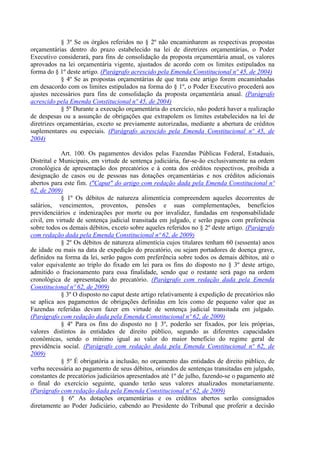 § 3º Se os órgãos referidos no § 2º não encaminharem as respectivas propostas
orçamentárias dentro do prazo estabelecido na lei de diretrizes orçamentárias, o Poder
Executivo considerará, para fins de consolidação da proposta orçamentária anual, os valores
aprovados na lei orçamentária vigente, ajustados de acordo com os limites estipulados na
forma do § 1º deste artigo. (Parágrafo acrescido pela Emenda Constitucional nº 45, de 2004)
            § 4º Se as propostas orçamentárias de que trata este artigo forem encaminhadas
em desacordo com os limites estipulados na forma do § 1º, o Poder Executivo procederá aos
ajustes necessários para fins de consolidação da proposta orçamentária anual. (Parágrafo
acrescido pela Emenda Constitucional nº 45, de 2004)
            § 5º Durante a execução orçamentária do exercício, não poderá haver a realização
de despesas ou a assunção de obrigações que extrapolem os limites estabelecidos na lei de
diretrizes orçamentárias, exceto se previamente autorizadas, mediante a abertura de créditos
suplementares ou especiais. (Parágrafo acrescido pela Emenda Constitucional nº 45, de
2004)

            Art. 100. Os pagamentos devidos pelas Fazendas Públicas Federal, Estaduais,
Distrital e Municipais, em virtude de sentença judiciária, far-se-ão exclusivamente na ordem
cronológica de apresentação dos precatórios e à conta dos créditos respectivos, proibida a
designação de casos ou de pessoas nas dotações orçamentárias e nos créditos adicionais
abertos para este fim. ("Caput" do artigo com redação dada pela Emenda Constitucional nº
62, de 2009)
            § 1º Os débitos de natureza alimentícia compreendem aqueles decorrentes de
salários, vencimentos, proventos, pensões e suas complementações, benefícios
previdenciários e indenizações por morte ou por invalidez, fundadas em responsabilidade
civil, em virtude de sentença judicial transitada em julgado, e serão pagos com preferência
sobre todos os demais débitos, exceto sobre aqueles referidos no § 2º deste artigo. (Parágrafo
com redação dada pela Emenda Constitucional nº 62, de 2009)
            § 2º Os débitos de natureza alimentícia cujos titulares tenham 60 (sessenta) anos
de idade ou mais na data de expedição do precatório, ou sejam portadores de doença grave,
definidos na forma da lei, serão pagos com preferência sobre todos os demais débitos, até o
valor equivalente ao triplo do fixado em lei para os fins do disposto no § 3º deste artigo,
admitido o fracionamento para essa finalidade, sendo que o restante será pago na ordem
cronológica de apresentação do precatório. (Parágrafo com redação dada pela Emenda
Constitucional nº 62, de 2009)
            § 3º O disposto no caput deste artigo relativamente à expedição de precatórios não
se aplica aos pagamentos de obrigações definidas em leis como de pequeno valor que as
Fazendas referidas devam fazer em virtude de sentença judicial transitada em julgado.
(Parágrafo com redação dada pela Emenda Constitucional nº 62, de 2009)
            § 4º Para os fins do disposto no § 3º, poderão ser fixados, por leis próprias,
valores distintos às entidades de direito público, segundo as diferentes capacidades
econômicas, sendo o mínimo igual ao valor do maior benefício do regime geral de
previdência social. (Parágrafo com redação dada pela Emenda Constitucional nº 62, de
2009)
            § 5º É obrigatória a inclusão, no orçamento das entidades de direito público, de
verba necessária ao pagamento de seus débitos, oriundos de sentenças transitadas em julgado,
constantes de precatórios judiciários apresentados até 1º de julho, fazendo-se o pagamento até
o final do exercício seguinte, quando terão seus valores atualizados monetariamente.
(Parágrafo com redação dada pela Emenda Constitucional nº 62, de 2009)
            § 6º As dotações orçamentárias e os créditos abertos serão consignados
diretamente ao Poder Judiciário, cabendo ao Presidente do Tribunal que proferir a decisão
 